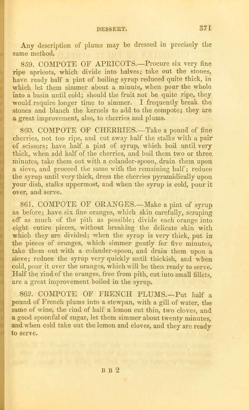 Any description of plums may be dressed in precisely the same method. 859. COMPOTE OF APRICOTS.—Procure six very fine ripe apricots, which divide into halves; take out the stones, have ready half a pint of boiling syrup reduced quite thick, in which let them simmer about a minute, when pour the whole into a basin until cold; should the fruit not be quite ripe, they would require longer time to simmer. I frequently break the stones and blanch the kernels to add to the compote; they are a great improvement, also, to cherries and plums. 860. COMPOTE OF CHERRIES.—Take a pound of fine cherries, not too ripe, and cut away half the stalks with a pair of scissors; have half a pint of syrup, which boil until very thick, when add half of the cherries, and boil them two or three minutes, take them out with a colander-spoon,, drain them upon a sieve, and proceed the same with the remaining half; reduce the syrup until very thick, dress the cherries pyramidically upon your dish, stalks uppermost, and when the syrup is cold, pour it over, and serve. 861. COMPOTE OF ORANGES.—Make a pint of syrup as before; have six fine oranges, which skin carefully, scraping off as much of the pith as possible; divide each orange into eight entire pieces, without breaking the delicate skin with which they are divided; when the syrup is very thick, put in the pieces of oranges, which simmer gently for five minutes, take them out with a colander-spoon, and drain them upon a sieve; reduce the syrup very quickly until thickish, and when cold, pour it over the oranges, which will be then ready to serve. Half the rind of the oranges, free from pith, cut into small fillets, are a great improvement boiled in the syrup. 862. COMPOTE OF FRENCH PLUMS.—Put half a pound of French plums into a stewpan, with a gill of water, the same of wine, the rind of half a lemon cut thin, two cloves, and a good spoonful of sugar, let them simmer about twenty minutes, and when cold take out the lemon and cloves, and they are ready to serve. B b 2