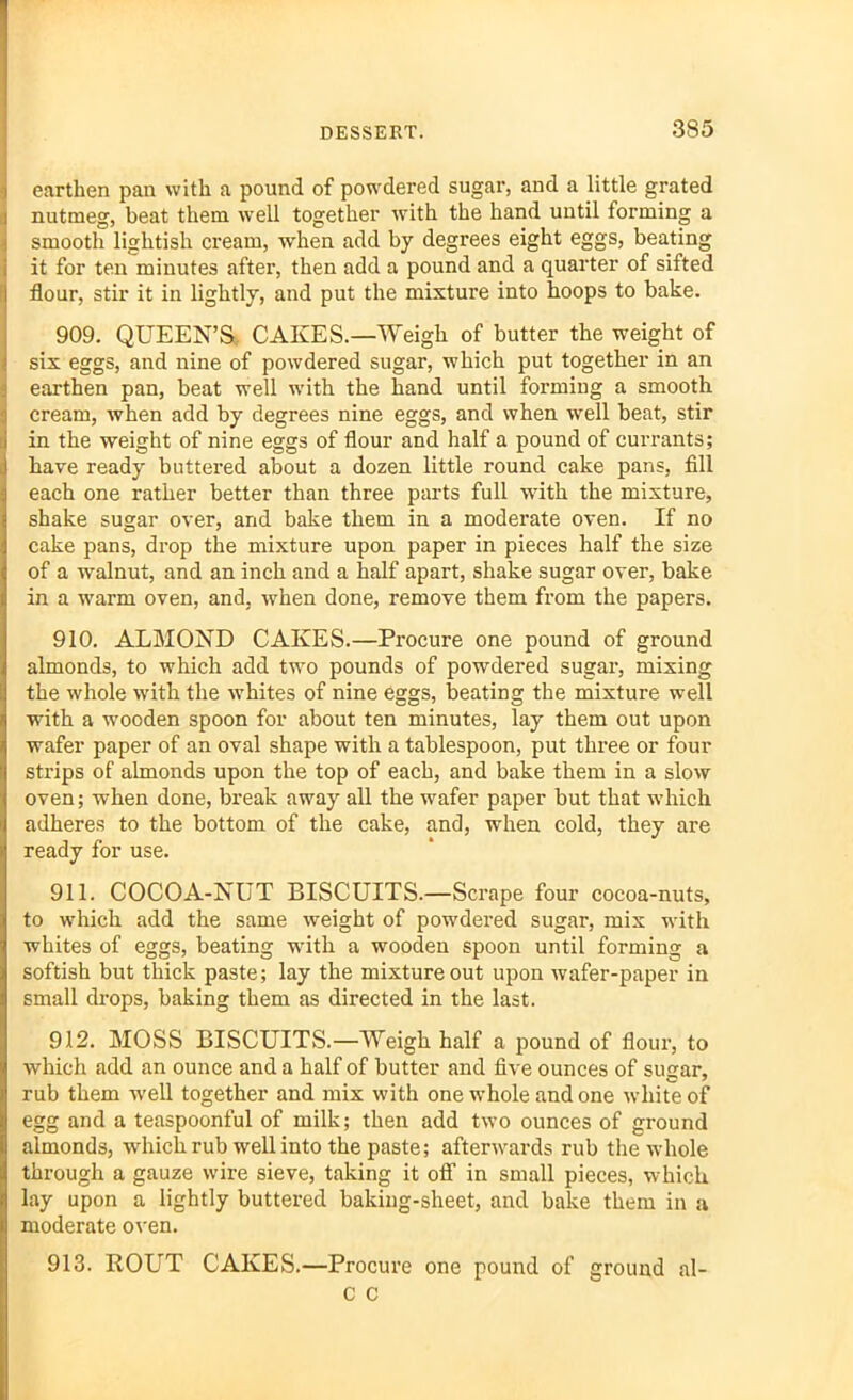 earthen pan with a pound of powdered sugar, and a little grated nutmeg, beat them well together with the hand until forming a smooth lightish cream, when add by degrees eight eggs, beating it for ten minutes after, then add a pound and a quarter of sifted flour, stir it in lightly, and put the mixture into hoops to bake. 909. QUEEN’S CAKES.—Weigh of butter the weight of six eggs, and nine of powdered sugar, which put together in an earthen pan, beat well with the hand until forming a smooth cream, when add by degrees nine eggs, and when well beat, stir in the weight of nine eggs of flour and half a pound of currants; have ready buttered about a dozen little round cake pans, fill each one rather better than three parts full with the mixture, shake sugar over, and bake them in a moderate oven. If no cake pans, drop the mixture upon paper in pieces half the size of a walnut, and an inch and a half apart, shake sugar over, bake in a warm oven, and, when done, remove them from the papers. 910. ALMOND CAKES.—Procure one pound of ground almonds, to which add two pounds of powdered sugar, mixing the whole with the whites of nine eggs, beating the mixture well with a wooden spoon for about ten minutes, lay them out upon wafer paper of an oval shape with a tablespoon, put three or four strips of almonds upon the top of each, and bake them in a slow oven; when done, break away all the wafer paper but that which adheres to the bottom of the cake, and, when cold, they are ready for use. 911. COCOA-NUT BISCUITS.—Scrape four cocoa-nuts, to which add the same weight of powdered sugar, mix with whites of eggs, beating -with a wooden spoon until forming a softish but thick paste; lay the mixture out upon wafer-paper in small drops, baking them as directed in the last. 912. MOSS BISCUITS.—Weigh half a pound of flour, to which add an ounce and a half of butter and five ounces of sugar, rub them well together and mix with one whole and one white of egg and a teaspoonful of milk; then add two ounces of ground almonds, which rub well into the paste; afterwards rub the whole through a gauze wire sieve, taking it off in small pieces, which lay upon a lightly buttered baking-sheet, and bake them in a moderate oven. 913. ROUT CAKES.—Procure one pound of ground al- c c