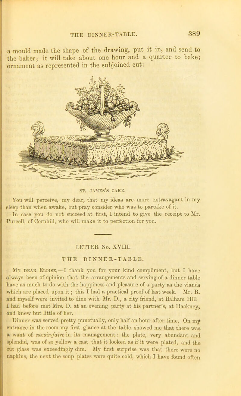 ti mould made the shape of the drawing, put it in, and send to the baker; it will take about one hour and a quarter to bake; ornament as represented in the subjoined cut: ST. JAMES’S CAKE. You will perceive, my dear, that my ideas are more extravagant in my sleep than when awake, but pray consider who was to partake of it. In case you do not succeed at first, I intend to give the receipt to Mr. Purcell, of Comhill, who will make it to perfection for you. LETTER No. XVIII. THE DINNER-TABLE. Mt dear Eloise,—I thank you for your kind compliment, but I have always been of opinion that the arrangements and serving of a dinner table have as much to do with the happiness and pleasure of a party as the viands which are placed upon it; this I had a practical proof of last week. Mr. B. and myself were invited to dine with Mr. D., a city friend, at Balham Hill I had before met Mrs. D. at an evening party at his partner’s, at Hackney, and knew but little of her. Dinner was served pretty punctually, only half an hour after time. On my entrance in the room my first glance at the table showed me that there was a want of savoir-faire in its management: the plate, very abundant and splendid, was of so yellow a cast that it looked as if it were plated, and the cut glass was exceedingly dim. My first surprise was that there were no napkins, the next the soup plates were quite cold, which I have found often