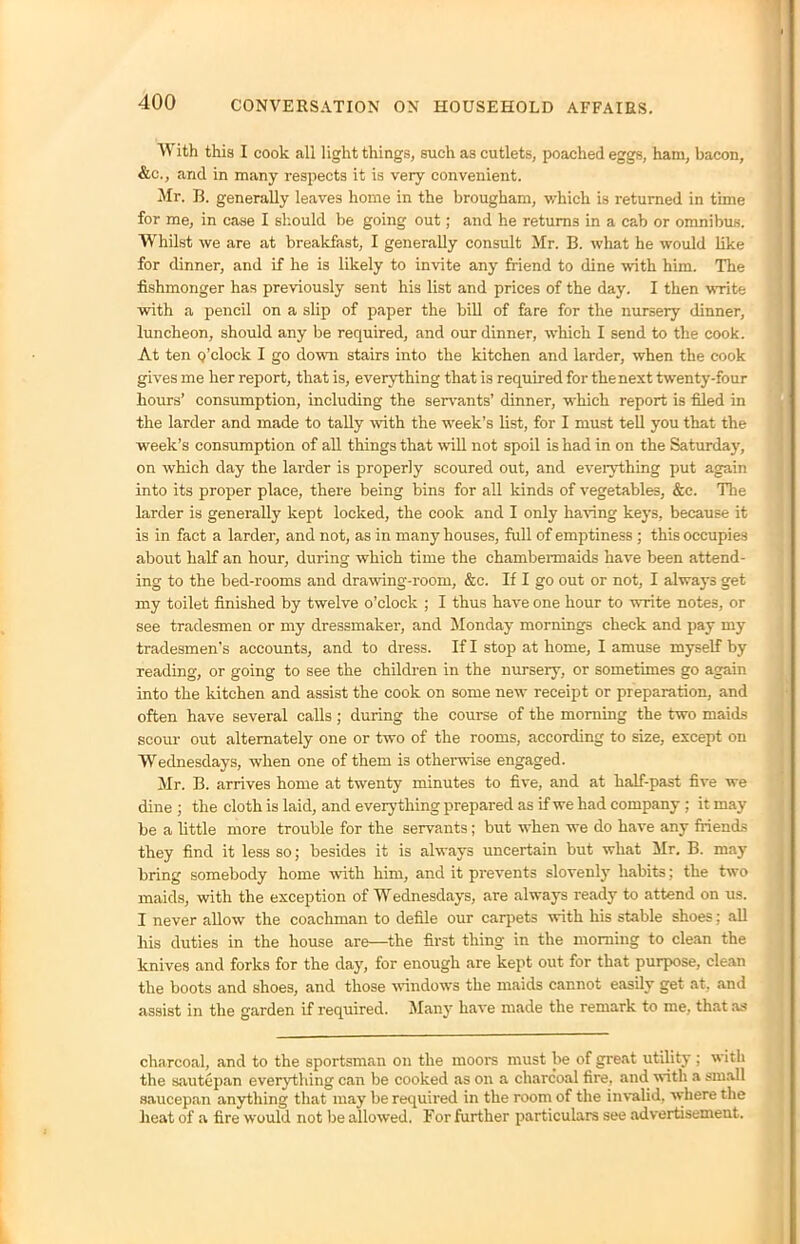 With this I cook all light things, such as cutlets, poached eggs, ham, bacon, &c., and in many respects it is very convenient. Mr. B. generally leaves home in the brougham, which is returned in time for me, in case I should be going out; and he returns in a cab or omnibus. Whilst we are at breakfast, I generally consult Mr. B. what he would like for dinner, and if he is likely to invite any friend to dine with him. The fishmonger has previously sent his list and prices of the day. I then write with a pencil on a slip of paper the bill of fare for the nursery dinner, luncheon, should any be required, and our dinner, which I send to the cook. At ten Q’clock I go down stairs into the kitchen and larder, when the cook gives me her report, that is, everything that is required for the next twenty-four hours’ consumption, including the servants’ dinner, which report is filed in the larder and made to tally with the week’s list, for I must tell you that the week’s consumption of all things that will not spoil is had in on the Saturday, on which day the larder is properly scoured out, and everything put again into its proper place, there being bins for all kinds of vegetables, &c. The larcler is generally kept locked, the cook and I only having keys, because it is in fact a larder, and not, as in many houses, full of emptiness ; this occupies about half an hour, during which time the chambermaids have been attend- ing to the bed-rooms and drawing-room, &c. If I go out or not, I always get my toilet finished by twelve o’clock ; I thus have one hour to write notes, or see tradesmen or my dressmaker, and Monday mornings check and pay my tradesmen’s accounts, and to dress. If I stop at home, I amuse myself by reading, or going to see the children in the nursery, or sometimes go again into the kitchen and assist the cook on some new receipt or preparation, and often have several calls; during the course of the morning the two maids scour out alternately one or two of the rooms, according to size, except on Wednesdays, when one of them is otherwise engaged. Mr. B. arrives home at twenty minutes to five, and at half-past five we dine ; the cloth is laid, and everything prepared as if we had company ; it may be a little more trouble for the servants; but when we do have any friends they find it less so; besides it is always uncertain but what Mr. B. may bring somebody home with him, and it prevents slovenly habits; the two maids, with the exception of Wednesdays, are always ready to attend on us. I never allow the coachman to defile our carpets with his stable shoes: all his duties in the house are—the first thing in the morning to clean the knives and forks for the day, for enough are kept out for that purpose, clean the boots and shoes, and those windows the maids cannot easily get at, and assist in the garden if required. Many have made the remark to me, that as charcoal, and to the sportsman on the moors must be of great utility ; with the sautepan everything can be cooked as on a charcoal fire, and with a small saucepan anything that may be required in the room of the invalid, where the heat of a fire would not be allowed. For further particulars see advertisement.