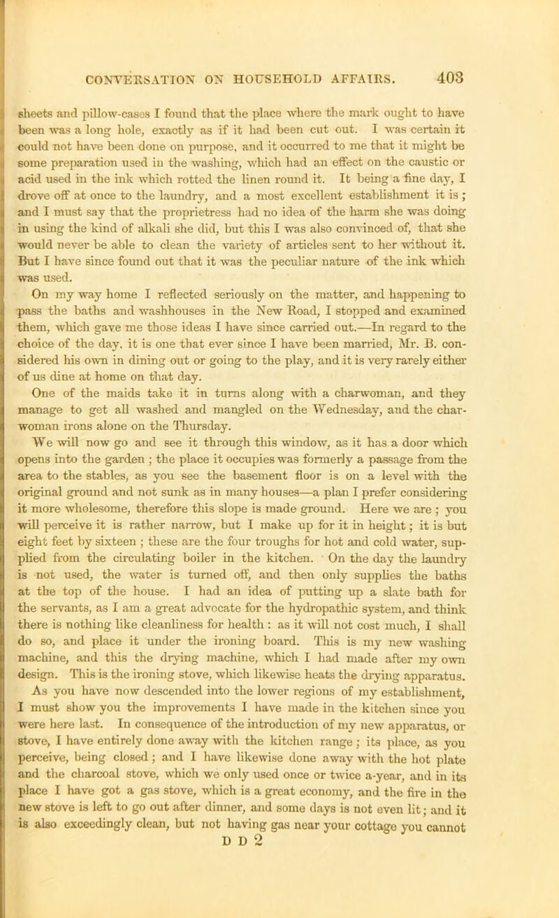 sheets and pillow-cases I found that the place where the mark ought to have been was a long hole, exactly as if it had been cut out. I was certain it could not have been done on purpose, and it occurred to me that it might be some preparation used in the washing, which had an effect on the caustic or acid used in the ink which rotted the linen round it. It being a fine day, I drove off at once to the laundry, and a most excellent establishment it is ; and I must say that the proprietress had no idea of the harm she was doing- in using the kind of alkali she did, but this I was also convinced of, that she would never be able to clean the variety of articles sent to her without it. But I have since found out that it was the peculiar nature of the ink which was used. On my way home I reflected seriously on the matter, and happening to pass the baths and washhouses in the New Road, I stopped and examined them, which gave me those ideas I have since carried out.—In regard to the choice of the day. it is one that ever since I have been married, Mr. B. con- sidered his own in dining out or going to the play, and it is very rarely either of us dine at home on that day. One of the maids take it in turns along with a charwoman, and they manage to get all washed and mangled on the Wednesday, and the char- woman irons alone on the Thursday. We will now go and see it through this window, as it has a door which opens into the garden ; the place it occupies was formerly a passage from the area to the stables, as you see the basement floor is on a level with the original ground and not sunk as in many houses—a plan I prefer considering it more wholesome, therefore this slope is made ground. Here we are ; you will perceive it is rather narrow, but I make up for it in height; it is but eight feet by sixteen ; these are the four troughs for hot and cold water, sup- plied from the circulating boiler in the kitchen. On the day the laundry is not used, the water is turned off, and then only supplies the baths at the top of the house. I had an idea of putting up a slate bath for the servants, as I am a great advocate for the hydropathic system, and think there is nothing like cleanliness for health : as it will not cost much, I shall do so, and place it under the ironing board. This is my new washing machine, and this the drying machine, which I had made after my own design. This is the ironing stove, which likewise heats the drying apparatus. As you have now descended into the lower regions of my establishment, I must show you the improvements I have made in the kitchen since you were here last. In consequence of the introduction of my new apparatus, or stove, I have entirely done away with the kitchen range; its place, as you perceive, being closed; and I have likewise done away with the hot plate and the charcoal stove, which we only used once or twice a-year, and in its place I have got a gas stove, which is a great economy, and the fire in the new stove is left to go out after dinner, and some days is not even lit; and it is also exceedingly clean, but not having gas near your cottage you cannot D D 2