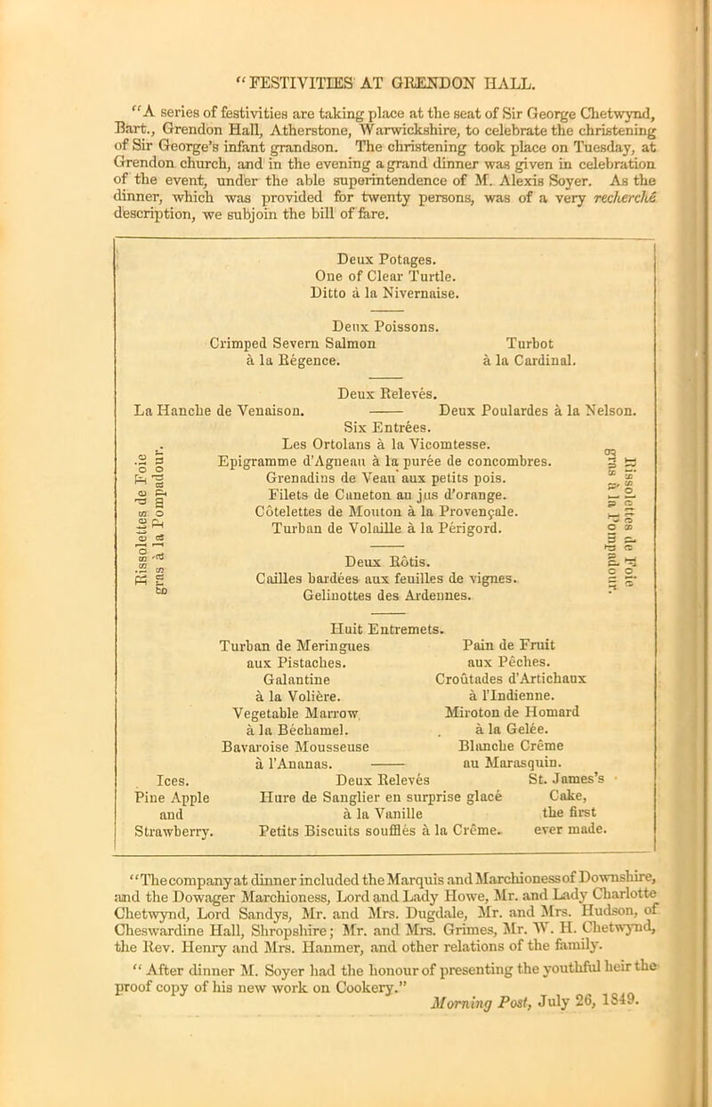 “ FESTIVITIES AT GRENDON HALL. “ A series of festivities are taking place at the seat of Sir George Chetwyiul, Bart., Grendon Hall, Atherstone, Warwickshire, to celebrate the christening of Sir George’s infant grandson. The christening took place on Tuesday, at Grendon church, and in the evening a grand dinner was given in celebration of the event, under the able superintendence of M. Alexis Soyer. As the dinner, which was provided for twenty persons, was of a very recherche description, we subjoin the bill of fare. Deux Potages. One of Clear Turtle. Ditto a la Nivernaise. Deux Poissons. Crimped Severn Salmon Turbot a la Regence. a la Cardinal. Deux Releves. La Hancke de Venaison. Deux Poulardes a la Nelson. Ph CC p. s o pH pH g Six Entrees. Les Ortolans a la Vicomtesse. Epigramme d'Agneau a la puree de concombres. Grenadius de Yean aux petits pois. Filets de Caneton au jus d’orange. Cotelettes de Mouton a la Provengale. Turban de VolaiRe a la Perigord. Deux Rotis. CaiUes baidees aux feuilles de vignes. Geliuottes des Ardennes. 3 3. ►3 <Z C. c o Ices. Piue Apple and Strawberry. Iluit Entremets. Turban de Meringues aux Pistaclies. Galantine a la Volifere. Vegetable Marrow a la Bechamel. Bavaroise Mousseuse a 1’An anas. Deux Releves Pain de Fruit aux Peclies. Croutades d’Artichaux a l’lndienne. Miroton de Homard a la Gel6e. Blmiche Creme au Marasquin. St. James’s Ilure de Sanglier en surprise glace Cake, a la Yanille the first Petits Biscuits souffles a la Creme. ever made. “The company at dinner included the Marquis and Marchioness of Downshire, :tnd the Dowager Marchioness, Lord and Lady Howe, Mr. and Lady Charlotte Chetwynd, Lord Sandys, Mr. and Mrs. Dugdale, Mr. and Mrs. Hudson, of Cheswardine Hall, Shropshire; Mr. and Mrs. Grimes, Mr. W. II. Chetwynd, the Rev. Henry and Mrs. Ilanmer, and other relations of the family. “ After dinner M. Soyer had the honour of presenting the youthful heir the proof copy of his new work on Cookery.” Morning Post, July 26, 1S49.