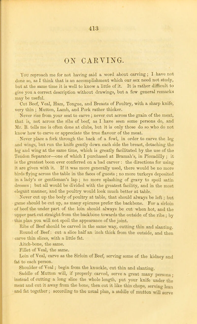 ON CARVING. You reproach me for not having said a word about carving; I have not done so, as I think that is an accomplishment which our sex need not study, but at the same time it is well to know a little of it. It is rather difficult to give you a correct description without drawings, but a few general remarks may be useful. Cut Beef, Yeal, Ham, Tongue, and Breasts of Poultry, with a sharp knife, very thin ; Mutton, Lamb, and Pork rather thicker. Never rise from your seat to carve ; never cut across the grain of the meat, that is, not across the ribs of beef, as I have seen some persons do, and Mr. B. tells me is often done at clubs, but it is only those do so who do not know how to carve or appreciate the true flavour of the meat. Never place a fork through the back of a fowl, in order to carve the leg and wings, but run the knife gently down each side the breast, detaching the leg and wing at the same time, which is greatly facilitated by the use of the Tendon Separator—one of which I purchased at Bramah’s, in Piccadilly ; it is the greatest boon ever conferred on a bad carver : the directions for using it are given with it. If it was more generally used, there would be no more birds flying across the table in the faces of guests ; no more turkeys deposited in a lady’s or gentleman’s lap; no more splashing of gravy to spoil satin dresses ; but all would be divided with the greatest facility, and in the most elegant manner, and the poultry would look much better at table. Never cut up the body of poultry at table, that should always be left; but game should be cut up, as many epicures prefer the backbone. For a sirloin of beef the under part of the loin should always be cut when hot, and the upper part cut straight from the backbone towards the outside of the ribs ; by this plan you will not spoil the appearance of the joint. Ribs of Beef should be carved in the same way, cutting thin and slanting. Round of Beef: cut a slice half an inch thick from the outside, and then carve thin slices, with a little fat. Aitch-bone, the same. Fillet of Yeal, the same. Loin of Yeal, carve as the Sirloin of Beef, serving some of the kidney and fat to each person. Shoulder of Veal; begin from the knuckle, cut thin and slanting. Saddle of Mutton will, if properly carved, serve a great many persons • instead of cutting a long slice the whole length, put your knife under the meat and cut it away from the bone, then cut it like thin chops, serving lean and fat together; according to the usual plan, a saddle of mutton will serve