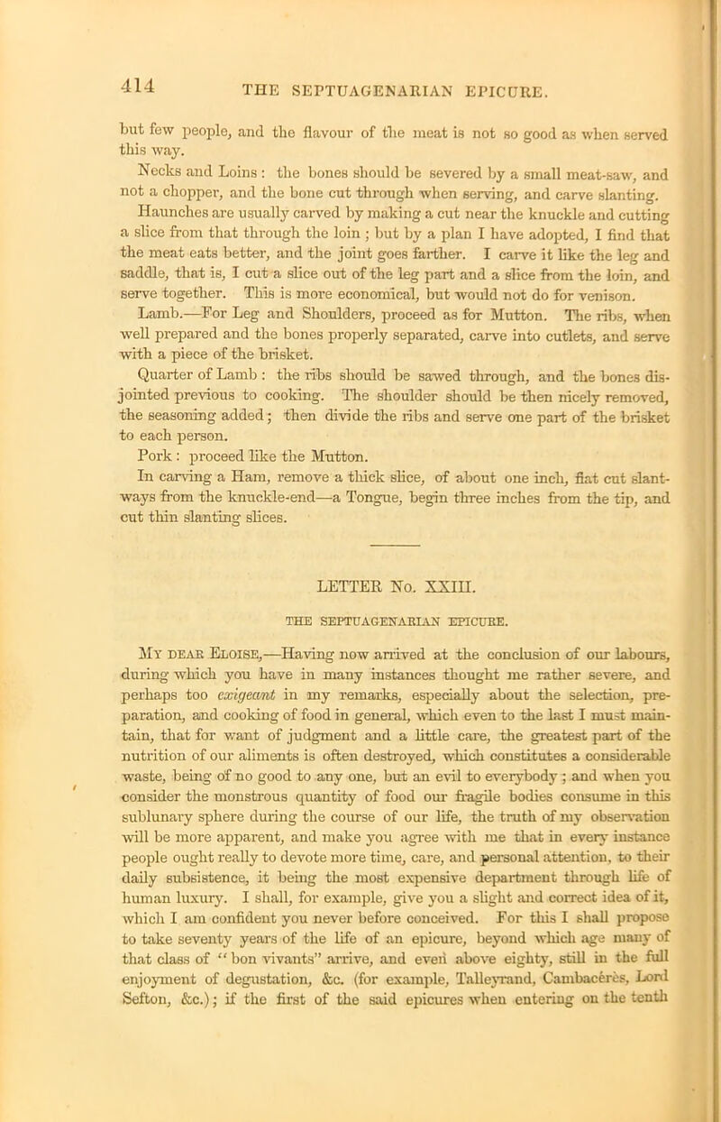 but few people, and the flavour of the meat is not so good as when served this way. Necks and Loins : the bones should be severed by a small meat-saw, and not a chopper, and the bone cut through when serving, and carve slanting. Haunches are usually carved by making a cut near the knuckle and cutting a slice from that through the loin ; but by a plan I have adopted, I find that the meat eats better, and the joint goes farther. I carve it like the leg and saddle, that is, I cut a slice out of the leg part and a slice from the loin, and serve together. This is more economical, but would not do for venison. Lamb.—For Leg and Shoulders, proceed as for Mutton. The ribs, when well prepared and the bones properly separated, carve into cutlets, and serve with a piece of the brisket. Quarter of Lamb : the ribs should be sawed through, and the bones dis- jointed previous to cooking. The shoulder should be then nicely removed, the seasoning added; then divide the ribs and serve one part of the brisket to each person. Pork : proceed like the Mutton. In carving a Ham, remove a thick slice, of about one inch, fiat cut slant- ways from the knuckle-end—a Tongue, begin three inches from the tip, and cut thin slanting slices. LETTER No. XXIH. THE SEPTUAGENARIAN EPICURE. My dear Eloise,—Having now arrived at the conclusion of our labours, during which you have in many instances thought me rather severe, and perhaps too exigeant in my remarks, especially about the selection, pre- paration, and cooking of food in general, which even to the last I must main- tain, that for want of judgment and a little care, the greatest part of the nutrition of our aliments is often destroyed, which constitutes a considerable waste, being of no good to any one, but an evil to everybody ; and when you consider the monstrous quantity of food our fragile bodies consume in this sublunary sphere during the course of our life, the truth of my observation will be more apparent, and make you agree with me that in every instance people ought really to devote more time, care, and personal attention, to their daily subsistence, it being the most expensive department through life of human luxury. I shall, for example, give you a slight and correct idea of it, which I am confident you never before conceived. For this I shall propose to take seventy years of the life of an epicure, beyond which age mam- of that class of “ bon vivants” arrive, and even above eighty, still in the full enjoyment of degustation, &c. (for example, Talleyrand, Cambaceres, Lord Sefton, &c.); if the first of the said epicures wheu entering on the tenth