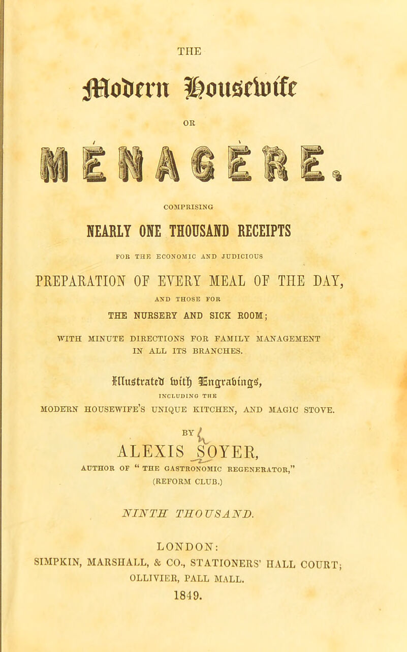 jHcftmt ^ousciutTf OR COMPRISING NEARLY ONE THOUSAND RECEIPTS FOR THE ECONOMIC AND JUDICIOUS PREPARATION OF EVERY MEAL OF TEE DAY, ASD THOSE FOR THE NURSERY AND SICK ROOM; WITH MINUTE DIRECTIONS FOR FAMILY MANAGEMENT IN ALL ITS BRANCHES. UlustratctJ fottfj fEngtafitnjjjf, INCLUDING THE MODERN HOUSEWIFE’S UNIQUE KITCHEN, AND MAGIC STOVE. BY k ALEXIS JSOYER, AUTHOR OF “ THE GASTRONOMIC REGENERATOR,” (REFORM CLUB.) NINTH THOUSAND. LONDON: SIMPKIN, MARSHALL, & CO., STATIONERS’ IIALL COURT; OLLIVIER, PALL MALL. 1849.