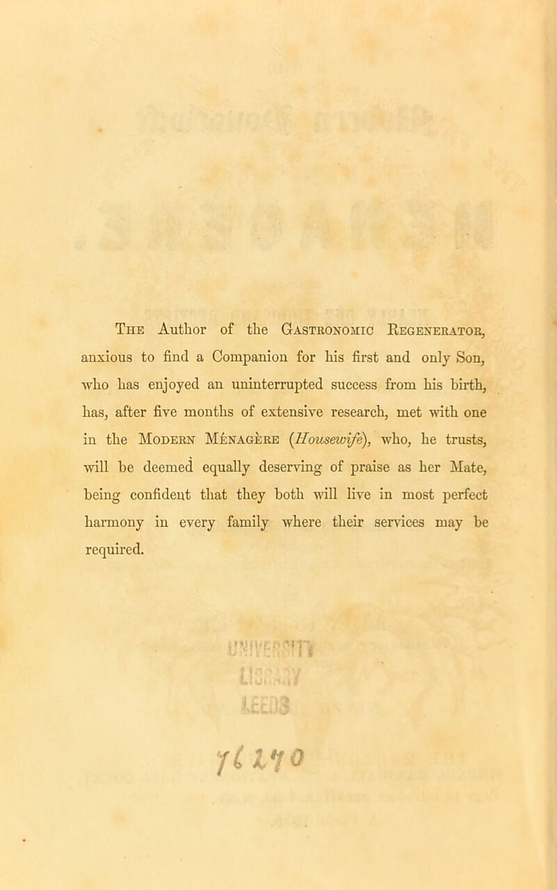 The Author of the Gastronomic Begenerator, anxious to find a Companion for his first and only Son, who has enjoyed an uninterrupted success from his birth, has, after five months of extensive research, met with one in the Modern Menagere {Housewife), who, he trusts, will be deemed equally deserving of praise as her Mate, being confident that they both will live in most perfect harmony in every family where their sendees may be required. -•m i f YUlo