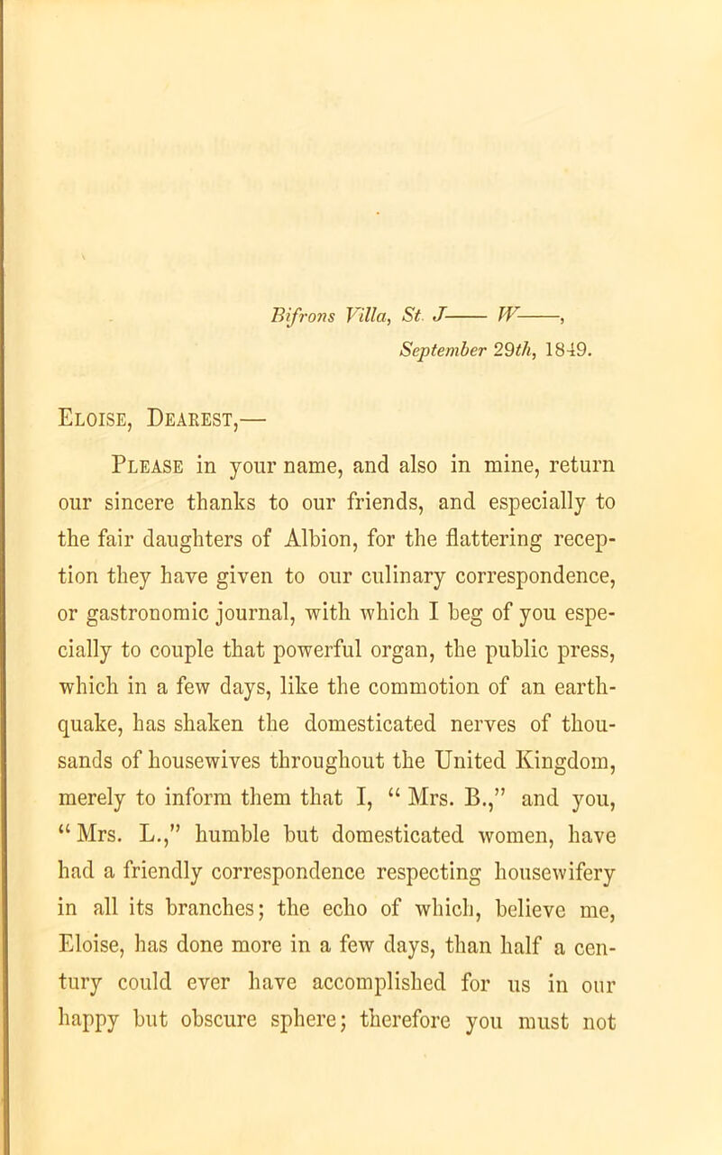 Bifrons Villa, St. J W , September 29th, 1849. Eloise, Dearest,— Please in your name, and also in mine, return our sincere thanks to our friends, and especially to the fair daughters of Albion, for the flattering recep- tion they have given to our culinary correspondence, or gastronomic journal, with which I beg of you espe- cially to couple that powerful organ, the public press, which in a few days, like the commotion of an earth- quake, has shaken the domesticated nerves of thou- sands of housewives throughout the United Kingdom, merely to inform them that I, “ Mrs. B.,” and you, “Mrs. L.,” humble but domesticated women, have had a friendly correspondence respecting housewifery in all its branches; the echo of which, believe me, Eloise, has done more in a few days, than half a cen- tury could ever have accomplished for us in our happy but obscure sphere; therefore you must not