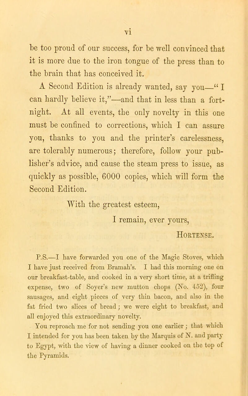 be too proud of our success, for be well convinced that it is more due to the iron tongue of tlie press than to the brain that has conceived it. A Second Edition is already wanted, say you—“ I can hardly believe it,”—and that in less than a fort- night. At all events, the only novelty in this one must be confined to corrections, which I can assure you, thanks to you and the printer’s carelessness, are tolerably numerous; therefore, follow your pub- lisher’s advice, and cause the steam press to issue, as quickly as possible, 6000 copies, which will form the Second Edition. With the greatest esteem, I remain, ever yours, Hortense. P.S.—I have forwarded you one of the Magic Stoves, which I have just received from Bramah’s. I had this morning one on our breakfast-tahle, and cooked in a very short time, at a trifling expense, two of Soyer’s new mutton chops (No. 452), four sausages, and eight pieces of very thin bacon, and also in the fat fried two slices of bread; we were eight to breakfast, and all enjoyed this extraordinary novelty. You reproach me for not sending you one earlier; that which I intended for you has been taken by the Marquis of N. and party to Egypt, with the view of having a dinner cooked on the top of the Pyramids.