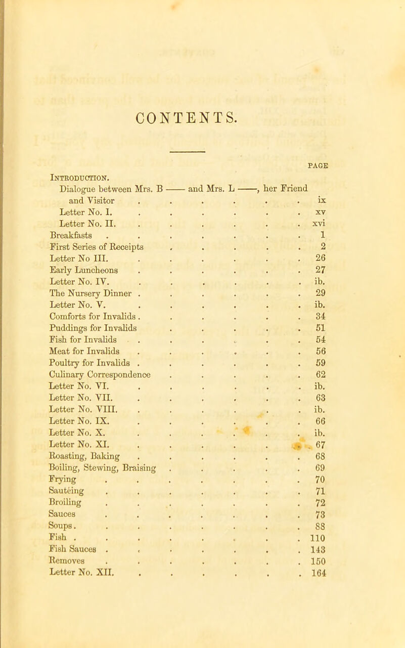 CONTENTS Introduction. Dialogue between Mrs. B and Mrs. L and Visitor Letter No. I. Letter No. II. Breakfasts .... First Series of Receipts Letter No III. Early Luncheons Letter No. IV. The Nursery Dinner . Letter No. V. Comforts for Invalids. Puddings for Invalids Fish for Invalids . Meat for Invalids Poultry for Invalids . Culinary Correspondence Letter No. VI. Letter No. VII. Letter No. VIII. Letter No. IX. Letter No. X. . . . Letter No. XI. Roasting, Baking Boiling, Stewing, Braising Frying .... Sauteing .... Broiling .... Sauces .... Soups..... Fish ..... Fish Sauces .... Removes .... Letter No. XII. PAGE her Friend . . ix . . xv . . xvi 1 2 . 26 . 27 . . ib. . 29 . . ib. . 34 . 51 . 54 . 56 . 59 . 62 . . ib. . 63 . . ib. .66 . . ib. # . 67 . 68 . 69 . 70 . 71 . 72 . 73 . 88 . 110 . 143 . 160 . 164