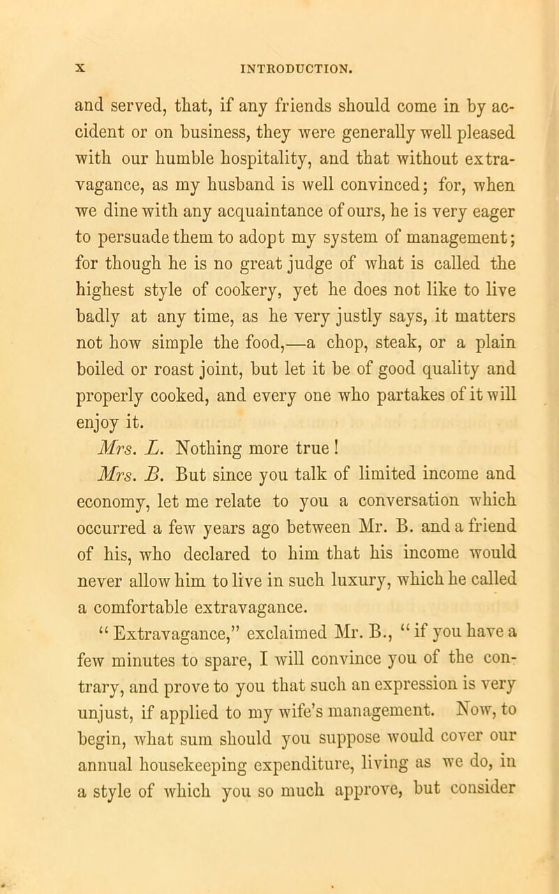 and served, that, if any friends should come in by ac- cident or on business, they were generally well pleased with our humble hospitality, and that without extra- vagance, as my husband is well convinced; for, when we dine with any acquaintance of ours, he is very eager to persuade them to adopt my system of management; for though he is no great judge of what is called the highest style of cookery, yet he does not like to live badly at any time, as he very justly says, it matters not how simple the food,—a chop, steak, or a plain boiled or roast joint, but let it be of good quality and properly cooked, and every one who partakes of it will enjoy it. Mrs. L. Nothing more true ! Mrs. B. But since you talk of limited income and economy, let me relate to you a conversation which occurred a few years ago between Mr. B. and a friend of his, who declared to him that his income would never allow him to live in such luxury, which he called a comfortable extravagance. “ Extravagance,” exclaimed Mr. B., “ if you have a few minutes to spare, I will convince you of the con- trary, and prove to you that such an expression is very unjust, if applied to my wife’s management. Now, to begin, what sum should you suppose would cover our annual housekeeping expenditure, living as we do, in a style of which you so much approve, but consider