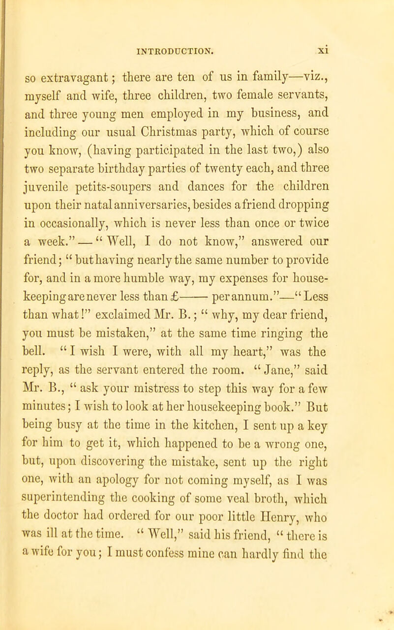 so extravagant; there are ten of us in family—viz., myself and wife, three children, two female servants, and three young men employed in my business, and including our usual Christmas party, which of course you know, (having participated in the last two,) also two separate birthday parties of twenty each, and three juvenile petits-soupers and dances for the children upon their natal anniversaries, besides a friend dropping in occasionally, which is never less than once or twice a week.” — “ Well, I do not know,” answered our friend; “ but having nearly the same number to provide for, and in a more humble way, my expenses for house- keeping are never less than£ per annum.”—“Less than what!” exclaimed Mr. B.; “ why, my dear friend, you must be mistaken,” at the same time ringing the bell. “ I wish I were, with all my heart,” was the reply, as the servant entered the room. “Jane,” said Mr. B., “ ask your mistress to step this way for a few minutes; I wish to look at her housekeeping book.” But being busy at the time in the kitchen, I sent up a key for him to get it, which happened to be a wrong one, but, upon discovering the mistake, sent up the right one, with an apology for not coming myself, as I was superintending the cooking of some veal broth, which the doctor had ordered for our poor little Henry, who was ill at the time. “ Well,” said his friend, “ there is a wife for you; I must confess mine can hardly find the