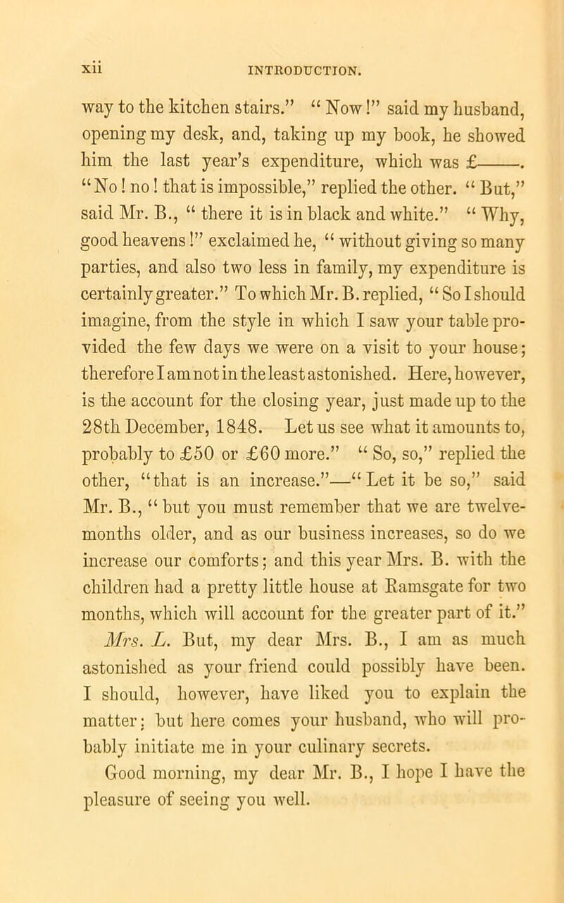 way to the kitchen stairs.” “ Now I” said my husband, opening my desk, and, taking up my hook, he showed him the last year’s expenditure, which was £ “No! no! that is impossible,” replied the other. “ But,” said Mr. B., “ there it is in black and white.” “ Why, good heavens!” exclaimed he, “ without giving so many parties, and also two less in family, my expenditure is certainly greater.” To which Mr. B. replied, “So I should imagine, from the style in which I saw your table pro- vided the few days we were on a visit to your house; therefore I am notin the least astonished. Here, however, is the account for the closing year, just made up to the 28th December, 1848. Let us see what it amounts to, probably to £50 or £60 more.” “ So, so,” replied the other, “that is an increase.”—“Let it be so,” said Mr. B., “ but you must remember that we are twelve- months older, and as our business increases, so do we increase our comforts; and this year Mrs. B. with the children had a pretty little house at Ramsgate for two months, which will account for the greater part of it.” Mrs. L. But, my dear Mrs. B., I am as much astonished as your friend could possibly have been. I should, however, have liked you to explain the matter: but here comes your husband, who will pro- bably initiate me in your culinary secrets. Good morning, my dear Mr. B., I hope I have the pleasure of seeing you well.