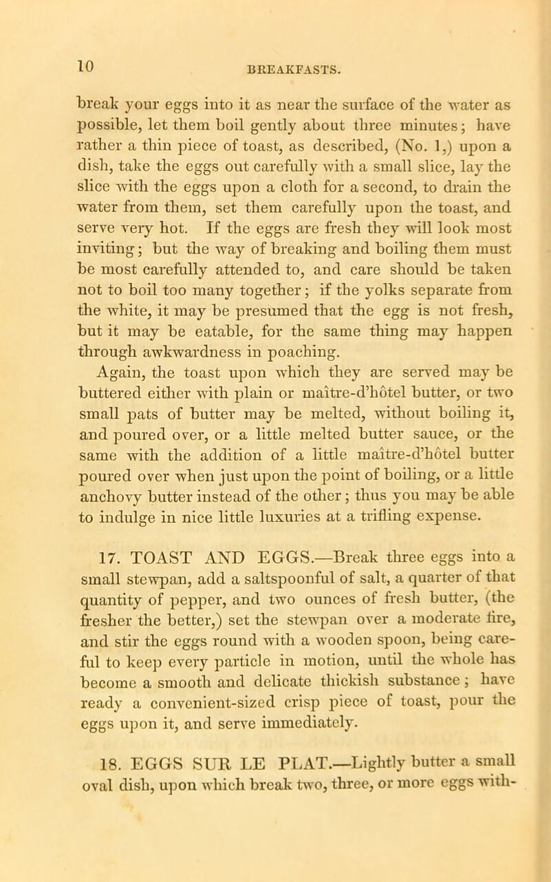 break your eggs into it as near the surface of the water as possible, let them boil gently about three minutes; have rather a thin piece of toast, as described, (No. 1,) upon a dish, take the eggs out carefully with a small slice, lay the slice with the eggs upon a cloth for a second, to drain the water from them, set them carefully upon the toast, and serve very hot. If the eggs are fresh they will look most inviting; but the way of breaking and boiling them must be most carefully attended to, and care should be taken not to boil too many together; if the yolks separate from the white, it may be presumed that the egg is not fresh, but it may be eatable, for the same thing may happen through awkwardness in poaching. Again, the toast upon which they are served may be buttered either with plain or maitre-d’hotel butter, or two small pats of butter may be melted, without boiling it, and poured over, or a little melted butter sauce, or the same with the addition of a little maitre-d’hotel butter poured over when just upon the point of boiling, or a little anchovy butter instead of the other; thus you may be able to indulge in nice little luxuries at a trifling expense. 17. TOAST AND EGGS.—Break three eggs into a small stewpan, add a saltspoonful of salt, a quarter of that quantity of pepper, and two ounces of fresh butter, (the fresher the better,) set the stewpan over a moderate fire, and stir the eggs round with a wooden spoon, being care- ful to keep every particle in motion, until the whole has become a smooth and delicate thickish substance; have ready a convenient-sized crisp piece of toast, pour the eggs upon it, and serve immediately. 18. EGGS SlIR LE PLAT.—Lightly butter a small oval dish, upon which break two, three, or more eggs with-