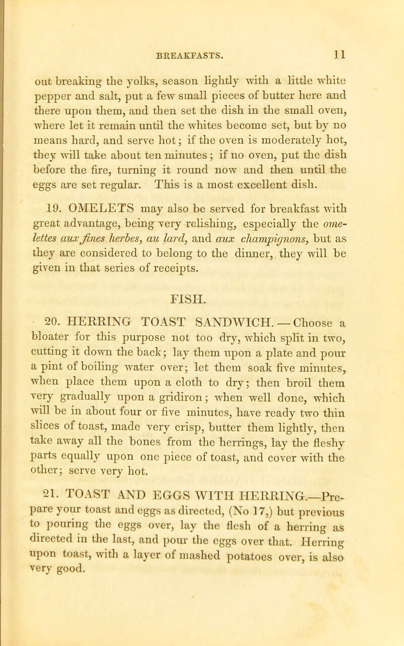 out breaking the yolks, season lightly with a little white pepper and salt, put a few small pieces of butter here and there upon them, and then set the dish in the small oven, where let it remain until the whites become set, but by no means hard, and serve hot; if the oven is moderately hot, they will take about ten minutes ; if no oven, put the dish before the fire, turning it round now and then until the eggs are set regular. This is a most excellent dish. 19. OMELETS may also be served for breakfast with great advantage, being very relishing, especially the ome- lettes aux fines herbes, au lard, and aux champignons, but as they are considered to belong to the dinner, they will be given in that series of receipts. FISH. 20. HERRING TOAST SANDWICH.— Choose a bloater for this purpose not too dry, which split in two, cutting it down the back; lay them upon a plate and pour a pint of boiling water over; let them soak five minutes, when place them upon a cloth to dry; then broil them very gradually upon a gridiron; when well done, which ■will be in about four or five minutes, have ready two thin slices of toast, made very crisp, butter them lightly, then take away all the bones from the herrings, lay the fleshy parts equally upon one piece of toast, and cover with the other; serve very hot. 21. TOAST AND EGGS WITH HERRING.—Pre- pare your toast and eggs as directed, (No 17,) but previous to pouring the eggs over, lay the flesh of a herring as directed in the last, and pour the eggs over that. Herring upon toast, with a layer of mashed potatoes over, is also very good.