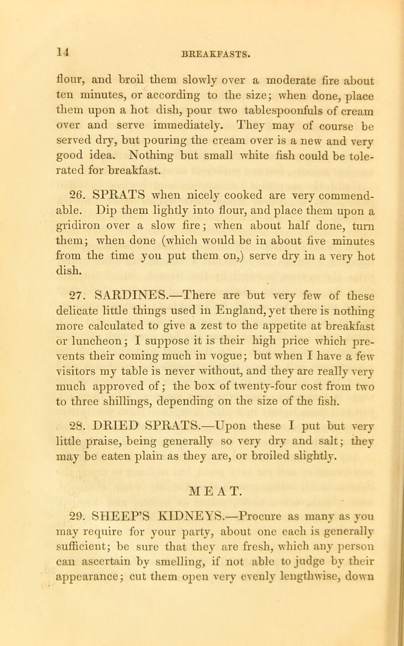 flour, and broil them slowly over a moderate fire about ten minutes, or according to the size; when done, place them upon a hot dish, pour two tablespoonfuls of cream over and serve immediately. They may of course be served dry, but pouring the cream over is a new and very good idea. Nothing but small white fish could be tole- rated for breakfast. 26. SPRATS when nicely cooked are very commend- able. Dip them lightly into flour, and place them upon a gridiron over a slow fire; when about half done, turn them; when done (which would be in about five minutes from the time you put them on,) serve dry in a very hot dish. 27. SARDINES.—There are but very few of these delicate little things used in England, yet there is nothing more calculated to give a zest to the appetite at breakfast or luncheon; I suppose it is their high price which pre- vents their coming much in vogue; but when I have a few visitors my table is never without, and they are really very much approved of; the box of twenty-four cost from two to three shillings, depending on the size of the fish. 28. DRIED SPRATS.—Upon these I put but very little praise, being generally so very dry and salt; they may be eaten plain as they are, or broiled slightly. MEAT. 29. SHEEP’S KIDNEYS.—Procure as many as you may require for your party, about one each is generally sufficient; be sure that they are fresh, which any person can ascertain by smelling, if not able to judge by their appearance; cut them open very evenly lengthwise, down