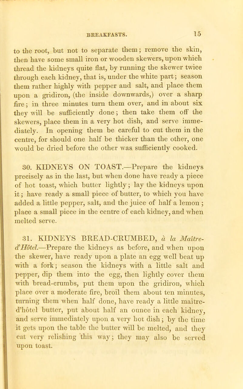 to the root, but not to separate them; remove the skin, then have some small iron or wooden skewers, upon which thread the kidneys quite flat, by running the skewer twice through each kidney, that is, under the white part; season them rather highly with pepper and salt, and place them upon a gridiron, (the inside downwards,) over a sharp fire; in three minutes turn them over, and in about six they will be sufficiently done; then take them off the skewers, place them in a very hot dish, and serve imme- diately. In opening them be careful to cut them in the centre, for should one half be thicker than the other, one would be dried before the other was sufficiently cooked. 80. KIDNEYS ON TOAST.—Prepare the kidneys precisely as in the last, but when done have ready a piece of hot toast, which butter lightly; lay the kidneys upon it; have ready a small piece of butter, to which you have added a little pepper, salt, and the juice of half a lemon ; place a small piece in the centre of each kidney, and when melted serve. 31. KIDNEYS BREAD-CRUMBED, h la Maltre- d’Hotel.—Prepare the kidneys as before, and when upon the skewer, have ready upon a plate an egg well beat up with a fork; season the kidneys with a little salt and pepper, dip them into the egg, then lightly cover them with bread-crumbs, put them upon the gridiron, which place over a moderate fire, broil them about ten minutes, turning them when half done, have ready a little maitre- d’hotel butter, put about half an ounce in each kidney, and serve immediately upon a very hoc dish; by the time it gets upon the table the butter will be melted, and they eat very relishing this way; they may also be served upon toast.