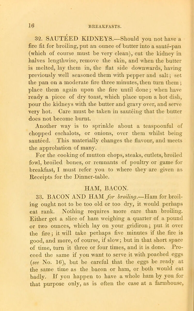 32. SAUTEED KIDNEYS.—Should you not have a fire fit for broiling, put an ounce of butter into a saute-pan (which of course must be very clean), cut the kidney in halves lengthwise, remove the skin, and when the butter is melted, lay them in, the flat side downwards, having previously well seasoned them with pepper and salt; set the pan on a moderate fire three minutes, then turn them ; place them again upon the fire until done; when have ready a piece of dry toast, which place upon a hot dish, pour the kidneys with the butter and gravy over, and serve very hot. Care must be taken in sauteing that the butter does not become burnt. Another way is to sprinkle about a teaspoonful of chopped eschalots, or onions, over them whilst being sauteed. This materially changes the flavour, and meets the approbation of many. For the cooking of mutton chops, steaks, cutlets, broiled fowl, broiled bones, or remnants of jDOultry or game for breakfast, I must refer you to where they are given as Receipts for the Dinner-table. HAM, BACON. 33. BACON AND HAM for broiling.—Ham for broil- ing ought not to be too old or too dry, it would perhaps eat rank. Nothing requires more care than broiling. Either get a slice of ham weighing a quarter of a pound or two ounces, which lay on your gridiron; put it over the fire; it will take perhaps five minutes if the fire is good, and more, of course, if slow; but in that short space of time, turn it three or four times, and it is done. Pro- ceed the same if you want to serve it with poached eggs (see No. 16), but be careful that the eggs be ready at the same time as the bacon or ham, or both would eat badly. If you happen to have a whole ham by you for that purpose only, as is often the case at a farmhouse,