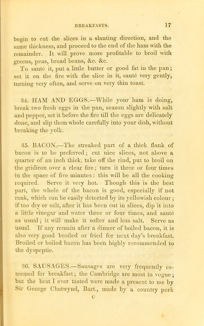 begin to cut the slices in a slanting direction, and the same thickness, and proceed to the end of the ham with the remainder. It will prove more profitable to broil with greens, peas, broad beans, &c. &c. To saute it, put a little butter or good fat in the pan; set it on the fire with the slice in it, saute very gently, turning very often, and serve on very thin toast. 34. HAM AND EGGS.—While your ham is doing, break two fresh eggs in the pan, season slightly with salt and pepper, set it before the fire till the eggs are delicately done, and slip them whole carefully into your dish, without breaking the yolk. 35. BACON.—The streaked part of a thick flank of bacon is to be preferred; cut nice slices, not above a quarter of an inch thick, take off the rind, put to broil on the gridiron over a clear fire; turn it three or four times in the space of five minutes: this will be all the cookiug required. Serve it very hot. Though this is the best part, the whole of the bacon is good, especially if not rank, which can be easily detected by its yellowish colour; if too dry or salt, after it has been cut in slices, dip it into a little vinegar and water three or four times, and saute as usual; it will make it softer and less salt. Serve as usual. If any remain after a dinner of boiled bacon, it is also very good broiled or fried for next day’s breakfast. Broiled or boiled bacon has been highly recommended to the dyspeptic. 30. SAUSAGES.—Sausages are very frequently es- teemed for breakfast; the Cambridge are most in vogue; but the best I ever tasted were made a present to me by Sir George Chetwynd, Bart., made by a country pork c