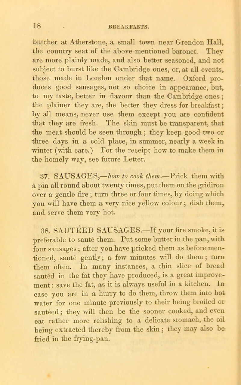 butcher at Atherstone, a small town near Grendon Hall, the country seat of the above-mentioned baronet. They are more plainly made, and also better seasoned, and not subject to burst like the Cambridge ones, or, at all events, those made in London under that name. Oxford pro- duces good sausages, not so choice in appearance, but, to my taste, better in flavour than the Cambridge ones ; the plainer they are, the better they dress for breakfast; by all means, never use them except you are confident that they are fresh. The skin must be transparent, that the meat should be seen through ; they keep good two or three days in a cold place, in summer, nearly a week in winter (with care.) For the receipt how to make them in the homely way, see future Letter. 37. SAUSAGES,—hoio to cook them.—Prick them with a pin all round about twenty times, put them on the gridiron over a gentle fire ; turn three or four times, by doing which you will have them a very nice yellow colour; dish them, and serve them very hot. 38. SAUTEED SAUSAGES.—If your fire smoke, it is preferable to saute them. Put some butter in the pan, with four sausages ; after you have pricked them as before men- tioned, saute gently; a few minutes will do them; turn them often. In many instances, a thin slice of bread sauted in the fat they have produced, is a great improve- ment : save the fat, as it is always useful in a kitchen. In case you are in a hurry to do them, throw them into hot water for one minute previously to their being broiled or sauteed; they will then be the sooner cooked, and even eat rather more relishing to a delicate stomach, the oil being extracted thereby from the skin ; they may also be fried in the frying-pan.