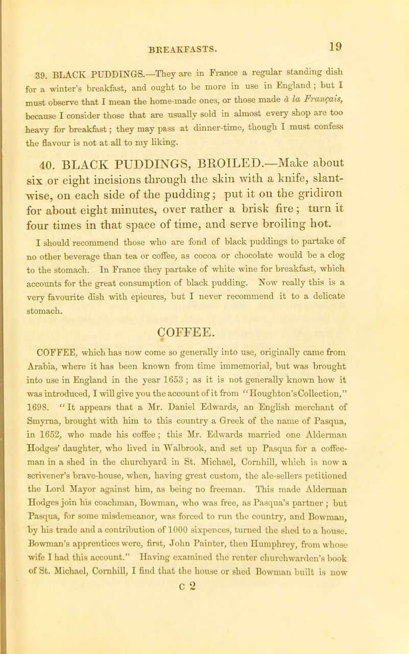 39. BLACK PUDDINGS.—They are in France a regular standing dish for a winter’s breakfast, and ought to be more in use in England ; but I must observe that I mean the home-made ones, or those made a la Franqais, because I consider those that are usually sold in almost every shop are too heavy for breakfast; they may pass at dinner-tune, though I must confess the flavour is not at all to my liking. 40. BLACK PUDDINGS, BROILED.—Make about six or eight incisions through the skin with a knife, slant- wise, on each side of the pudding; put it on the gridiron for about eight minutes, over rather a brisk fire ; turn it four times in that space of time, and serve broiling hot. I should recommend those who are fond of black puddings to partake of no other beverage than tea or coffee, as cocoa or chocolate would be a clog to the stomach. In France they partake of white wine for breakfast, which accounts for the great consumption of black pudding. Now really this is a very favourite dish with epicures, but I never recommend it to a delicate stomach. COFFEE. • COFFEE, which has now come so generally into use, originally came from Arabia, where it has been known from time immemorial, but was brought into use in England in the year 1653 ; as it is not generally known how it was introduced, I will give you the account of it from ‘ ' Houghton's Collection, ” 1698. “ It appears that a Mr. Daniel Edwards, an English merchant of Smyrna, brought with him to this countiy a Greek of the name of Pasqua, in 1652, who made his coffee; this Mr. Edwards married one Alderman Hodges’ daughter, who lived in Walbrook, and set up Pasqua for a coffee- man in a shed in the churchyard in St. Michael, Cornliill, which is now a scrivener’s brave-house, when, having great custom, the ale-sellers petitioned the Lord Mayor against him, as being no freeman. This made Alderman Hodges join his coachman, Bowman, who was free, as Pasqua’s partner ; but Pasqua, for some misdemeanor, was forced to run the country, and Bowman, by his trade and a contribution of 1000 sixpences, turned the shed to a house. Bowman’s apprentices were, first, John Painter, then Humphrey, from whose wife I had this account.” Having examined the renter churchwarden’s book of St. Michael, Comhill, I find that the house or shed Bowman built is now c 2