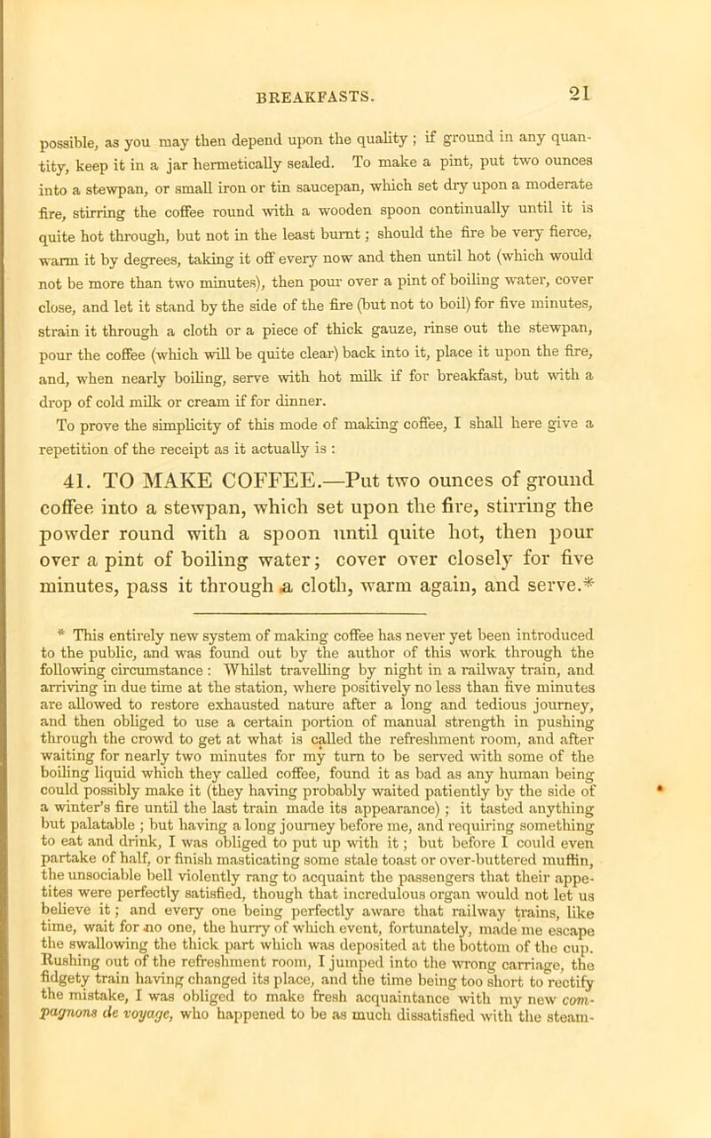 possible, as you may then depend upon the quality ; if ground in any quan- tity, keep it in a jar hermetically sealed. To make a pint, put two ounces into a stewpan, or small iron or tin saucepan, which set dry upon a moderate fire, stirring the coffee round with a wooden spoon continually until it is quite hot through, but not in the least burnt; should the fire be very fierce, warm it by degrees, taking it off every now and then until hot (which would not be more than two minutes), then pour over a pint of boiling water, cover close, and let it stand by the side of the fire (but not to boil) for five minutes, strain it through a cloth or a piece of thick gauze, rinse out the stewpan, pour the coffee (which will be quite clear) back into it, place it upon the fire, and, when nearly boiling, serve with hot milk if for breakfast, but with a drop of cold milk or cream if for dinner. To prove the simplicity of this mode of making coffee, I shall here give a repetition of the receipt as it actually is : 41. TO MAKE COFFEE,—Put two ounces of ground coffee into a stewpan, which set upon the fire, stirring the powder round with a spoon until quite hot, then pour over a pint of boiling water; cover over closely for five minutes, pass it through & cloth, warm again, and serve.* * This entirely new system of making coffee has never yet been introduced to the public, and was found out by the author of this work through the following circumstance : Whilst travelling by night in a railway train, and arriving in due time at the station, where positively no less than five minutes are allowed to restore exhausted nature after a long and tedious journey, and then obliged to use a certain portion of manual strength in pushing through the crowd to get at what is called the refreshment room, and after waiting for nearly two minutes for my turn to be served with some of the boiling liquid which they called coffee, found it as bad as any human being could possibly make it (they having probably waited patiently by the side of a winter’s fire until the last train made its appearance); it tasted anything but palatable ; but having a long journey before me, and requiring something to eat and drink, I was obliged to put up with it; but before I could even partake of half, or finish masticating some stale toast or over-buttered muffin, the unsociable bell violently rang to acquaint the passengers that their appe- tites were perfectly satisfied, though that incredulous organ would not let us believe it; and every one being perfectly aware that railway trains, like time, wait for no one, the hurry of which event, fortunately, made me escape the swallowing the thick part which was deposited at the bottom of the cup. Hushing out of the refreshment room, I jumped into the wrong carriage, the fidgety train having changed its place, and the time being too short to rectify the mistake, I was obliged to make fresh acquaintance with my new com- •pagnons lie voyage, who happened to be as much dissatisfied with the steam-