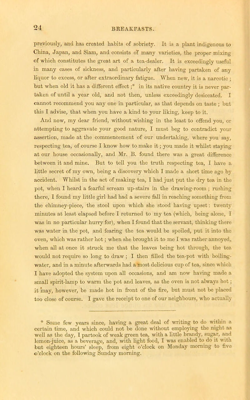 previously, and has created habits of sobriety. It is a plant indigenous to China, Japan, and Siam, and consists of many varieties, the proper mixing of which constitutes the great art of a tea-dealer. It is exceedingly useful in many cases of sickness, and particularly after having partaken of any liquor to excess, or after extraordinary fatigue. When new, it is a narcotic ; but when old it has a different effect ;* in its native country it is never par- taken of until a year old, and not then, unless exceedingly desiccated. I cannot recommend you any one in particular, as that depends on taste ; but this I advise, that when you have a kind to your liking, keep to it. And now, my dear friend, without wishing in the least to offend you, or attempting to aggravate your good nature, I must beg to contradict your assertion, made at the commencement of our undertaking, where you say, respecting tea, of course I know how to make it; you made it whilst staying at our house occasionally, and Mr. B. found there was a great difference between it and mine. But to tell you the truth respecting tea, I have a little secret of my own, being a discovery which I made a short time ago by accident. Whilst in the act of making tea, I had just put the dry tea in the pot, when I heard a fearful scream up-stairs in the drawing-room ; rushing there, I found my little girl had had a severe fall in reaching something from the chimney-piece, the stool upon which she stood having upset: twenty minutes at least elapsed before I returned to my tea (which, being alone, I was in no particular hurry for), when I found that the servant, thinking there was water in the pot, and fearing the tea would be spoiled, put it into the oven, which was rather hot; when she brought it to me I was rather annoyed, when all at once it struck me that the leaves being hot through, the tea would not require so long to draw ; I then filled the tea-pot with boiling- water, and in a minute afterwards had a most delicious cup of tea, since which I have adopted the system upon all occasions, and am now having made a small spirit-lamp to warm the pot and leaves, as the oven is not always hot ; it may, however, be made hot in front of the fire, but must not be placed too close of course. I gave the receipt to one of our neighbours, who actually * Some few years since, having a great deal of writing to do within a certain time, and which could not be done without employing the night as well as the day, I partook of weak green tea, with a little brandy, sugar, and lemon-juice, as a beverage, and, with light food, I was enabled to do it with but eighteen hours’ sleep, from eight o'clock on Monday morning to five o’clock on the following Sunday morning.