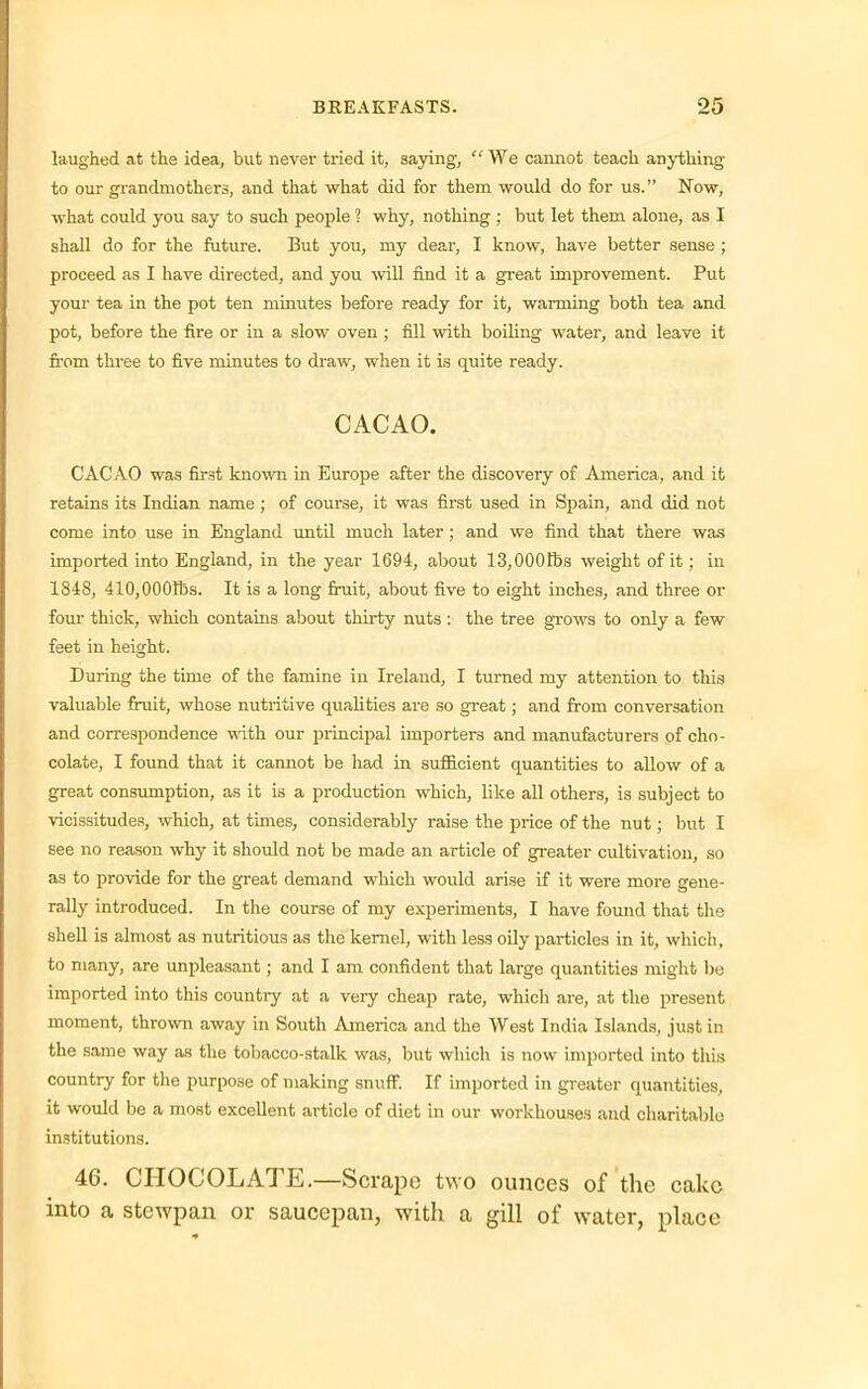 laughed at the idea, but never tried it, saying, “We cannot teach anything to our grandmothers, and that what did for them would do for us.” Now, what could you say to such people ? why, nothing ; but let them alone, as I shall do for the future. But you, my dear, I know, have better sense ; proceed as I have directed, and you will find it a great improvement. Put your tea in the pot ten minutes before ready for it, warming both tea and pot, before the fire or in a slow oven ; fill with boiling water, and leave it from three to five minutes to draw, when it is quite ready. CACAO. CACAO was first known in Europe after the discovery of America, and it retains its Indian name ; of course, it was first used in Spain, and did not come into use in England until much later ; and we find that there was imported into England, in the year 1694, about 13,000tbs weight of it; in 1848, 410,000tbs. It is a long fruit, about five to eight inches, and three or four thick, which contains about thirty nuts : the tree grows to only a few feet in height. During the time of the famine in Ireland, I turned my attention to this valuable fruit, whose nutritive qualities are so great; and from conversation and correspondence with our principal importers and manufacturers of cho- colate, I found that it cannot be had in sufficient quantities to allow of a great consumption, as it is a production which, like all others, is subject to vicissitudes, which, at times, considerably raise the price of the nut; but I see no reason why it should not be made an article of greater cultivation, so as to provide for the great demand which would arise if it were more gene- rally introduced. In the course of my experiments, I have found that the shell is almost as nutritious as tlxe kernel, with less oily particles in it, which, to many, are unpleasant; and I am confident that large quantities might be imported into this country at a very cheap rate, which are, at the present moment, thrown away in South America and the West India Islands, just in the same way as the tobacco-stalk was, but which is now imported into this country for the purpose of making snuff. If imported in greater quantities, it would be a most excellent article of diet in our workhouses and charitable institutions. 46. CHOCOLATE.—Scrape two ounces of the cake into a stewpan or saucepan, with a gill of water, place
