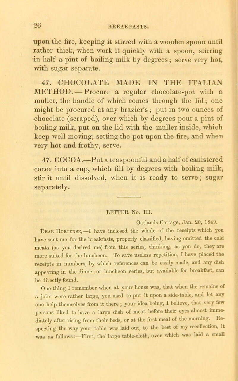 upon the fire, keeping it stirred with a wooden spoon until rather thick, when work it quickly with a spoon, stirring in half a pint of boiling milk by degrees; serve very hot, with sugar separate. 47. CHOCOLATE MADE IN THE ITALIAN METHOD. — Procure a regular chocolate-pot with a muller, the handle of which comes through the lid; one might he procured at any brazier’s; put in two ounces of chocolate (scraped), over which by degrees pour a pint of boiling milk, put on the lid with the muller inside, which keep well moving, setting the pot upon the fire, and when very hot and frothy, serve. 47. COCOA.—Put a teaspoonful and a half of canistered cocoa into a cup, which fill by degrees with boiling milk, stir it until dissolved, when it is ready to serve; sugar separately. LETTER No. III. Oatlands Cottage, Jan. 20, 1849. Dear Hortense,—I have inclosed the whole of the receipts which you have sent me for the breakfasts, properly classified, having omitted the cold meats (as you desired me) from this series, thinking, as you do, they are more suited for the luncheon. To save useless repetition, I have placed the receipts in numbers, by which references can he easily made, and any dish appearing in the dinner or luncheon series, hut available for breakfast, can he directly found. One tiling I remember when at your house was, that when the remains of a joint were rather large, you used to put it upon a side-table, and let any one help themselves from it there ; your idea being, I believe, that i erj few persons liked to have a large dish of meat before their eyes almost imme- diately after rising from their beds, or at the first meal of the morning. Re- specting the way your table was laid out, to the best of my recollection, it was as follows:—First, the' large table-cloth, over which was laid a small