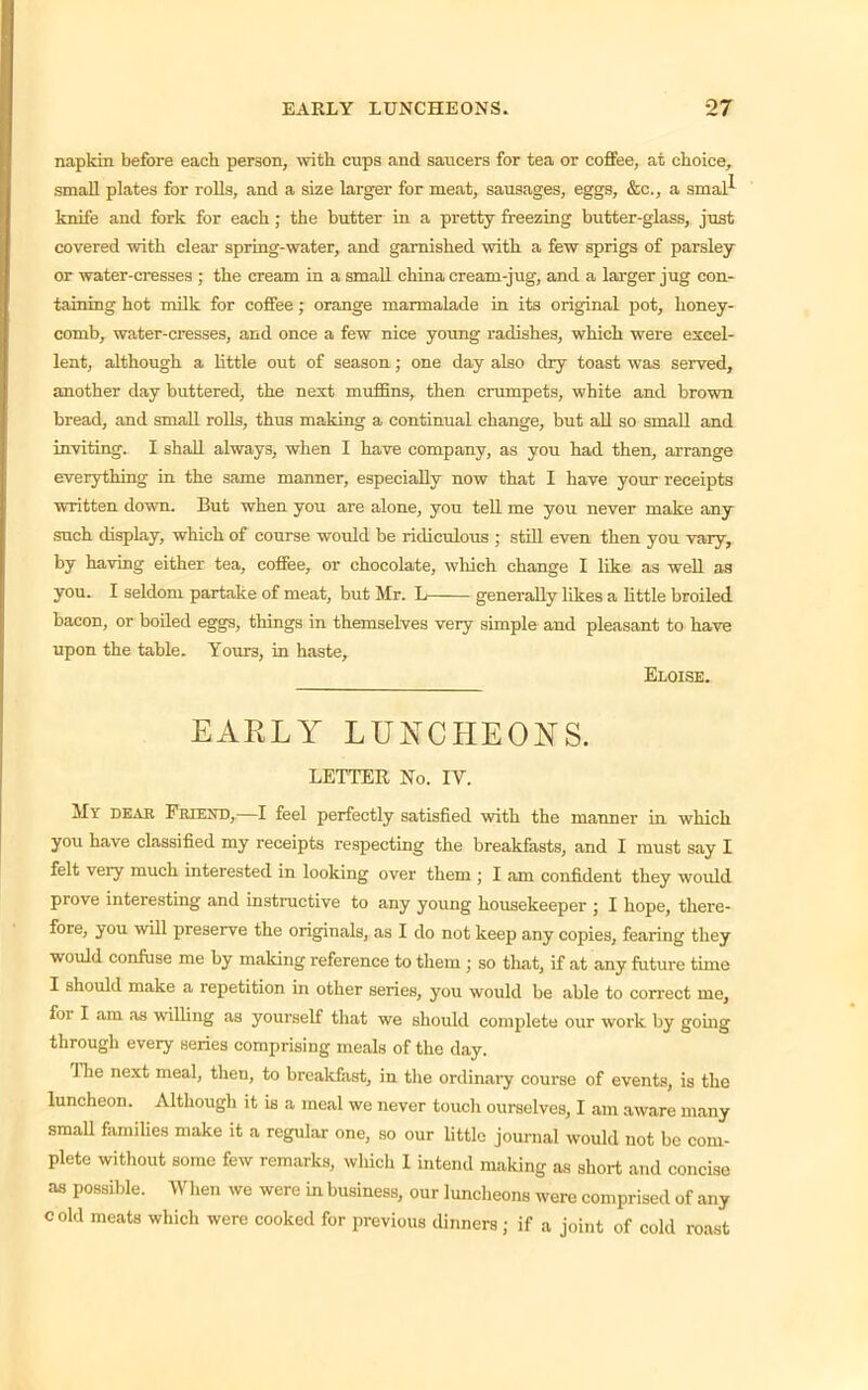 napkin before each person, with cups and saucers for tea or coffee, at choice, small plates for rolls, and a size larger for meat, sausages, eggs, &c., a smal^ knife and fork for each ; the butter in a pretty freezing butter-glass, just covered with clear spring-water, and garnished with a few sprigs of parsley or water-cresses ; the cream in a small china cream-jug, and a larger jug con- taining hot milk for coffee; orange marmalade in its original pot, honey- comb, water-cresses, and once a few nice young radishes, which were excel- lent, although a little out of season; one day also dry toast was served, another day buttered, the next muffins, then crumpets, white and brown bread, and small rolls, thus making a continual change, but all so small and inviting. I shall always, when I have company, as you had then, arrange everything in the same manner, especially now that I have your receipts written down. But when you are alone, you tell me you never make any such display, which of course would be ridiculous ; still even then you vary, by having either tea, coffee, or chocolate, which change I like as well as you. I seldom partake of meat, but Mr. L generally likes a little broiled bacon, or boiled eggs, things in themselves very simple and pleasant to have upon the table. Yours, in haste, Eloise. EAELY LUNCHEONS. LETTER No. IV. My dear Friend,—I feel perfectly satisfied with the manner in which you have classified my receipts respecting the breakfasts, and I must say I felt very much interested in looking over them ; I am confident they would prove interesting and instructive to any young housekeeper ; I hope, there- fore, you will preserve the originals, as I do not keep any copies, fearing they would confuse me by making reference to them ; so that, if at any future time I should make a repetition in other series, you would be able to correct me, for I am as walling as yourself that we should complete our work by going through every series comprising meals of the day. 1 he next meal, then, to breakfast, in the ordinary course of events, is the luncheon. Although it is a meal we never touch ourselves, I am aware many small families make it a regular one, so our little journal would not be com- plete without some few remarks, which 1 intend making as short and concise as possible. When we were in business, our luncheons were comprised of any cold meats which were cooked for previous dinners; if a joint of cold roast