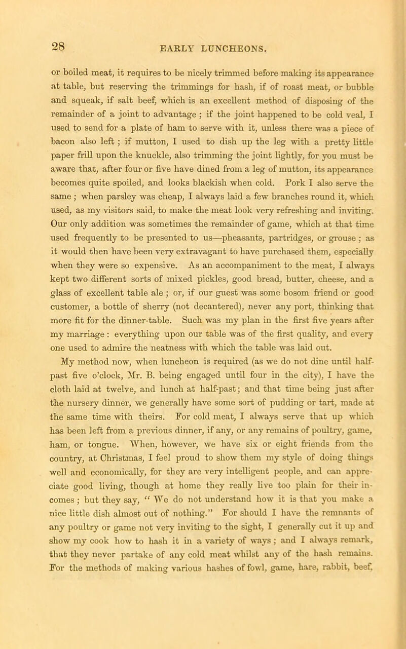 or boiled meat, it requires to be nicely trimmed before making its appearance at table, but reserving the trimmings for hash, if of roast meat, or bubble and squeak, if salt beef, which is an excellent method of disposing of the remainder of a joint to advantage ; if the joint happened to be cold veal, I used to send for a plate of ham to serve with it, unless there was a piece of bacon also left; if mutton, I used to dish up the leg with a pretty little paper frill upon the knuckle, also trimming the joint lightly, for you must be aware that, after four or five have dined from a leg of mutton, its appearance becomes quite spoiled, and looks blackish when cold. Pork I also serve the same ; when parsley was cheap, I always laid a few branches round it, which used, as my visitors said, to make the meat look very refreshing and inviting. Our only addition was sometimes the remainder of game, which at that time used frequently to be presented to us—pheasants, partridges, or grouse ; as it would then have been very extravagant to have purchased them, especially when they were so expensive. As an accompaniment to the meat, I always kept two different sorts of mixed pickles, good bread, butter, cheese, and a glass of excellent table ale ; or, if our guest was some bosom friend or good customer, a bottle of sherry (not decantered), never any port, thinking that more fit for the dinner-table. Such was my plan in the first five years after my marriage : everything upon our table was of the first quality, and every one used to admire the neatness with which the table was laid out. My method now, when luncheon is required (as we do not dine until half- past five o’clock, Mr. B. being engaged until four in the city), I have the cloth laid at twelve, and lunch at half-past; and that time being just after the nursery dinner, we generally have some sort of pudding or tart, made at the same time with theirs. For cold meat, I always serve that up which has been left from a previous dinner, if any, or any remains of poultry, game, ham, or tongue. When, however, we have six or eight friends from the country, at Christmas, I feel proud to show them my style of doing things well and economically, for they are very intelligent people, and can appre- ciate good living, though at home they really live too plain for their in- comes ; but they say, “ We do not understand how it is that you make a nice little dish almost out of nothing.” For should I have the remnants of any poultry or game not very inviting to the sight, I generally cut it up and show my cook how to hash it in a variety of ways ; and I always remark, that they never partake of any cold meat whilst any of the hash remains. For the methods of making various hashes of fowl, game, hare, rabbit, beef.