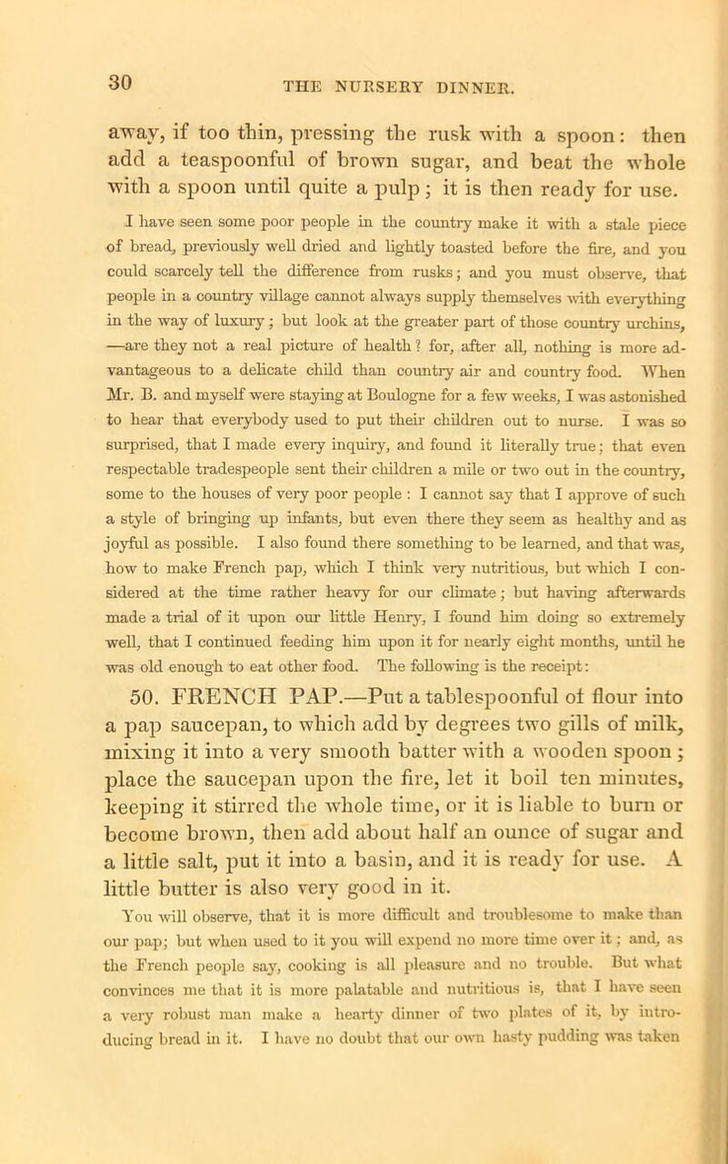 away, if too thin, pressing the rusk with a spoon: then add a teaspoonful of brown sugar, and beat the whole with a spoon until quite a pulp; it is then ready for use. I have seen some poor people in the country make it with a stale piece of bread, previously well dried and lightly toasted before the fire, and you could scarcely tell the difference from rusks; and you must observe, that people in a country village cannot always supply themselves with everytliing in the way of luxury ; but look at the greater part of those country urchins, —are they not a real picture of health ? for, after all, nothing is more ad- vantageous to a delicate child than countiy air and country food. When Mr. B. and myself were staying at Boulogne for a few weeks, I was astonished to hear that everybody used to put their children out to nurse. I was so surprised, that I made every inquiry, and found it literally true; that even respectable tradespeople sent their children a mile or two out in the country, some to the houses of very poor people : I cannot say that I approve of such a style of bringing up infants, but even there they seem as healthy and as joyful as possible. I also found there something to be learned, and that was, how to make French pap, which I think very nutritious, but which I con- sidered at the time rather heavy for our climate ; but having afterwards made a trial of it upon our little He my, I found him doing so extremely well, that I continued feeding him upon it for nearly eight months, until he was old enough to eat other food. The following is the receipt: 50. FRENCH PAP.—Put a tablespoonful of flour into a pap saucepan, to which add by degrees two gills of milk, mixing it into a very smooth batter with a wooden spoon ; place the saucepan upon the fire, let it boil ten minutes, keeping it stirred the whole time, or it is liable to burn or become brown, then add about half an ounce of sugar and a little salt, put it into a basin, and it is ready for use. A little butter is also very good in it. You will observe, that it is more difficult and troublesome to make than our pap; but when used to it you will expend no more time over it; and, as the French people say, cooking is all pleasure and no trouble. But what convinces me that it is more palatable and nutritious is, that I have seen a very robust man make a hearty dinner of two plates of it, by intro- ducing bread in it. I have no doubt that our own hasty pudding was taken