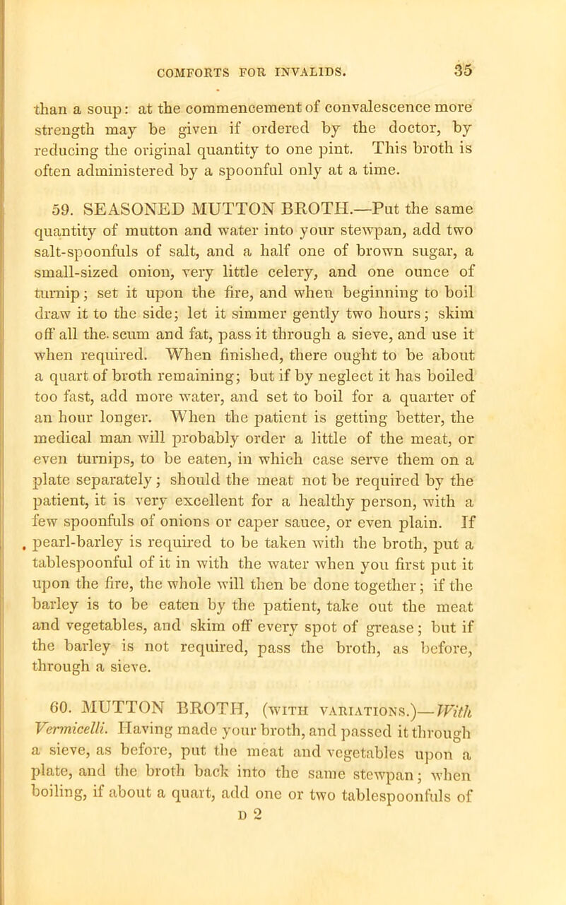 than a soup: at the commencement of convalescence more strength may be given if ordered by the doctor, by reducing the original quantity to one pint. This broth is often administered by a spoonful only at a time. 59. SEASONED MUTTON BROTH.—Put the same quantity of mutton and water into your stewpan, add two salt-spoonfuls of salt, and a half one of brown sugar, a small-sized onion, very little celery, and one ounce of turnip; set it upon the fire, and when beginning to boil draw it to the side; let it simmer gently two hours; skim I oft’ all the- scum and fat, pass it through a sieve, and use it when required. When finished, there ought to be about a quart of broth remaining; but if by neglect it has boiled too fast, add more water, and set to boil for a quarter of an hour longer. When the patient is getting better, the medical man will probably order a little of the meat, or even turnips, to be eaten, in which case serve them on a plate separately; should the meat not be required by the patient, it is very excellent for a healthy person, with a few spoonfuls of onions or caper sauce, or even plain. If , pearl-barley is required to be taken with the broth, put a tablespoonful of it in with the water when you first put it upon the fire, the whole will then be done together; if the barley is to be eaten by the patient, take out the meat and vegetables, and skim off every spot of grease; but if the barley is not required, pass the broth, as before, through a sieve. 60. MUTTON BROTH, (with variations.)—With Vermicelli. Having made your broth, and passed it through a sieve, as before, put the meat and vegetables upon a plate, and the broth back into the same stewpan; when boiling, if about a quart, add one or two tablespoonfuls of