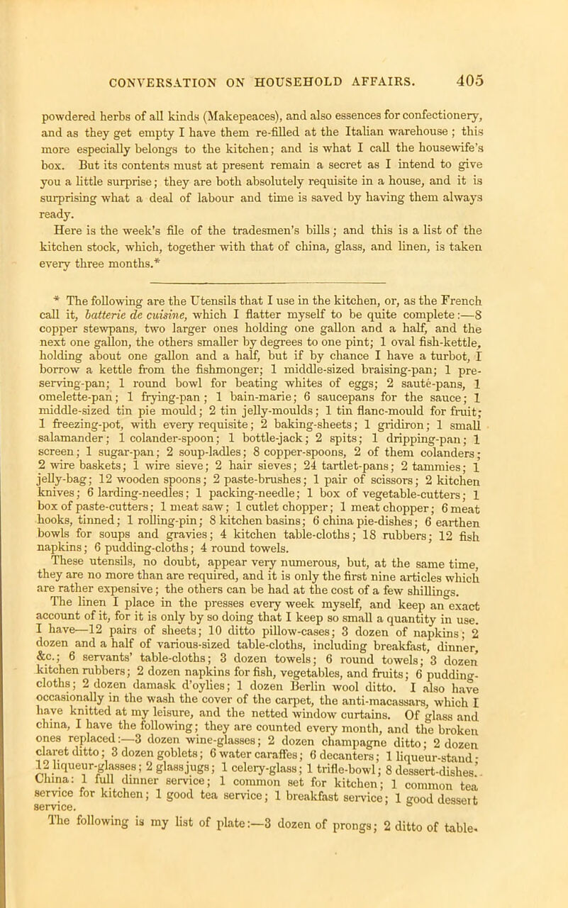 powdered herbs of all kinds (Makepeaces), and also essences for confectionery, and as they get empty I have them re-filled at the Italian warehouse ; this more especially belongs to the kitchen; and is what I call the housewife’s box. But its contents must at present remain a secret as I intend to give you a little surprise; they are both absolutely requisite in a house, and it is surprising what a deal of labour and time is saved by having them always ready. Here is the week’s file of the tradesmen's bills ; and this is a list of the kitchen stock, which, together with that of china, glass, and linen, is taken every three months.* * The following are the Utensils that I use in the kitchen, or, as the French call it, batterie de cuisine, which I flatter myself to be quite complete:—8 copper stewpans, two larger ones holding one gallon and a half, and the next one gallon, the others smaller by degrees to one pint; 1 oval fish-kettle, holding about one gallon and a half, but if by chance I have a turbot, I borrow a kettle from the fishmonger; 1 middle-sized braising-pan; 1 pre- serving-pan; 1 round bowl for beating whites of eggs; 2 saute-pans, 1 omelette-pan; 1 frying-pan ; 1 bain-marie; 6 saucepans for the sauce; I middle-sized tin pie mould; 2 tin jelly-moulds; 1 tin flanc-mould for fruit; 1 freezing-pot, with every requisite; 2 baking-sheets; 1 gridiron; 1 small salamander; 1 colander-spoon; 1 bottle-jack; 2 spits; 1 dripping-pan; 1 screen; 1 sugar-pan; 2 soup-ladles; 8 copper-spoons, 2 of them colanders; 2 wire baskets; 1 wire sieve; 2 hair sieves; 24 tartlet-pans; 2 tammies; 1 jelly-bag; 12 wooden spoons; 2 paste-brushes; 1 pair of scissors; 2 kitchen knives; 6 larding-needles; 1 packing-needle; 1 box of vegetable-cutters; 1 box of paste-cutters; 1 meat saw; 1 cutlet chopper; 1 meat chopper; 6 meat hooks, tinned; 1 rolling-pin; 8 kitchen basins; 6 china pie-dishes; 6 earthen bowls for soups and gravies; 4 kitchen table-cloths; 18 rubbers; 12 fish napkins; 6 pudding-cloths; 4 round towels. These utensils, no doubt, appear very numerous, but, at the same time, they are no more than are required, and it is only the first nine articles which are rather expensive; the others can be had at the cost of a few shillings. The linen I place in the presses every week myself, and keep an exact account of it, for it is only by so doing that I keep so small a quantity in use. I have—12 pairs of sheets; 10 ditto pillow-cases; 3 dozen of napkins; 2 dozen and a half of various-sized table-cloths, including breakfast, dinner, &c.; 6 servants’ table-clotbs; 3 dozen towels; 6 round towels; 3 dozen kitchen rubbers; 2 dozen napkins for fish, vegetables, and fruits; 6 pudding- cloths; 2 dozen damask d’oylies; 1 dozen Berlin wool ditto. I also have occasionally in the wash the cover of the carpet, the anti-macassars, which I have knitted at my leisure, and the netted window curtains. Of glass and china, I have the following; they are counted every month, and the broken ones replaced:—3 dozen wine-glasses; 2 dozen champagne ditto; 2 dozen claret ditto; 3 dozen goblets; 6 water caraffes; 6 decanters; 1 liqueur-stand • 12 liqueur-glasses; 2 glass jugs; 1 celery-glass; 1 trifle-bowl; 8 dessert-dishes’ China: 1 full dinner service; 1 common set for kitchen; ] common tea service for kitchen; 1 good tea service; 1 breakfast service; 1 gooddesseit service. ° The following is my list of plate:—3 dozen of prongs; 2 ditto of table*