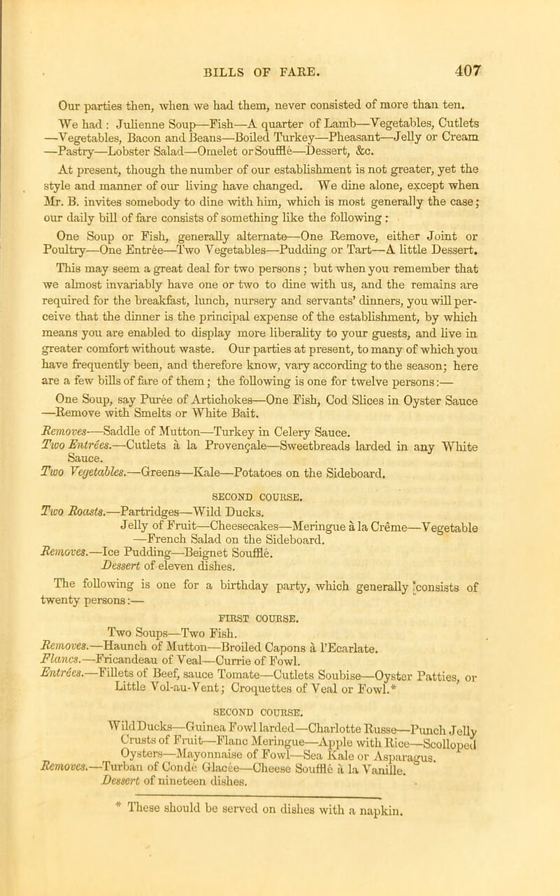 Our parties then, when we had them, never consisted of more than ten. We had : Julienne Soup—Fish—A quarter of Lamb—Vegetables, Cutlets —Vegetables, Bacon and Beans—Boiled Turkey—Pheasant—Jelly or Cream —Pastry—Lobster Salad—Omelet or Souffle—Dessert, &c. At present, though the number of our establishment is not greater, yet the style and manner of our living have changed. We dine alone, except when Mr. B. invites somebody to dine with him, which is most generally the case; out daily bill of fare consists of something like the following : One Soup or Fish, generally alternate—One Remove, either Joint or Poultry—One Entree—Two Vegetables—Pudding or Tart—A little Dessert. This may seem a great deal for two persons ; but when you remember that we almost invariably have one or two to dine with us, and the remains are required for the breakfast, lunch, nursery and servants’ dinners, you will per- ceive that the dinner is the principal expense of the establishment, by which means you are enabled to display more liberality to your guests, and live in greater comfort without waste. Our parties at present, to many of which you have frequently been, and therefore know, vary according to the season; here are a few bills of fare of them; the following is one for twelve persons:— One Soup, say Puree of Artichokes—One Fish, Cod Slices in Oyster Sauce —Remove with Smelts or White Bait. Removes—Saddle of Mutton—Turkey in Celery Sauce. Two Entrees.—Cutlets a la Proven9ale—Sweetbreads larded in any White Sauce. Two Vegetables.—Greens—Kale—Potatoes on the Sideboard, SECOND COUBSE. Two Roasts.—Partridges—Wild Ducks. Jelly of Fruit—Cheesecakes—Meringue a la Creme—Vegetable —French Salad on the Sideboard. Removes.—Ice Pudding—Beignet Souffle. Dessert of eleven dishes. The following is one for a birthday party, which generally 'consists of twenty persons:— FIBST COUKSE. Two Soups—Two Fish. Removes.—Haunch of Mutton—Broiled Capons a l’Ecarlate. Flancs.—Fricandeau of Veal—Currie of Fowl. Entiees. Fillets of Beef, sauce 1 ornate——Cutlets Soubise—Oyster Patties, or Little Vol-au-Vent; Croquettes of Veal or Fowl.* SECOND COUKSE. Wild Ducks—Guinea Fowl larded—Charlotte Russe—Punch Jelly Crusts of Fruit—Flanc Meringue—Apple with Rice—Scolloped Oysters—Mayonnaise of Fowl—Sea Kale or Asparagus Removes.—Turban of Conde Glacee—Cheese Souffle a la Vanille. Dessert of nineteen dishes. * These should be served on dishes with a napkin.