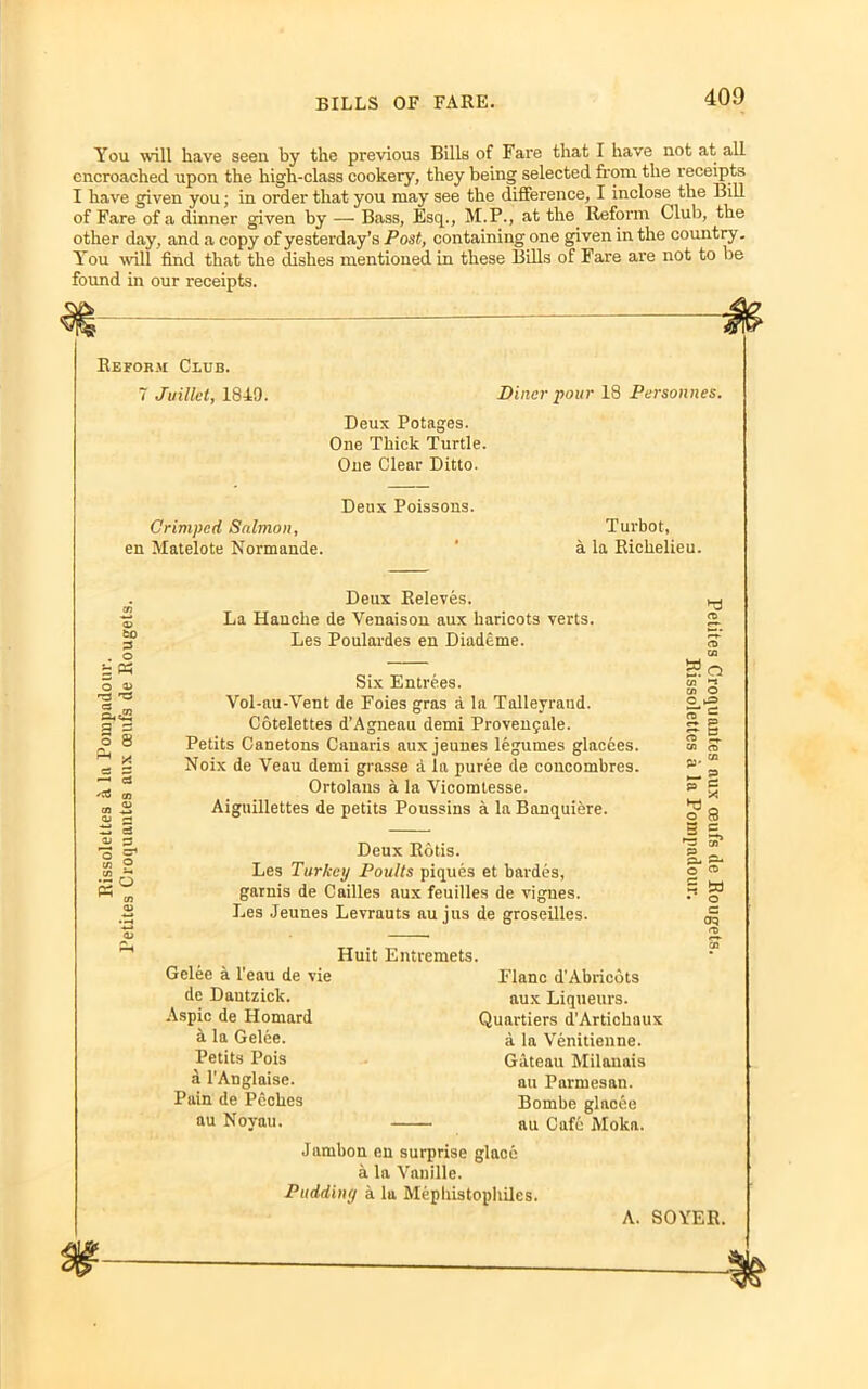 You will have seen by the previous Bills of Fare that I have not at all encroached upon the high-class cookery, they being selected from the receipts I have given you; in order that you may see the difference, I inclose the Bill of Fare of a dinner given by — Bass, Esq., M.P., at the Reform Club, the other day, and a copy of yesterday’s Post, containing one given in the country. You will find that the dishes mentioned in these Bills of Fare are not to be found in our receipts. Reform Club. 7 Juillet, 1849. Diner pour 18 Personnes. Deux Potages. One Thick Turtle. One Clear Ditto. Deux Poissons. Crimped Salmon, en Matelote Normande. Turbot, a la Richelieu. to 3 . o £ « 0 a> r3 TS 1 8 ^ - —■ 3 '3 05 05 -*_» OJ rH ti a OJ S3 'o ^ 05 ? a* Deux Releves. La Hanche de Venaison aux haricots verts. Les Poulardes en Diademe. Six Entrees. Vol-au-Vent de Foies gras a la Talleyraud. Cotelettes d’Agneau demi Provenyale. Petits Canetons Canaris aux jeunes legumes glacces. Noix de Veau demi grasse a la puree de concombres. Ortolans a la Yicomtesse. Aiguillettes de petits Poussins a la Banquiere. Deux Rods. Les Turkey Poults piques et bardes, garuis de Cailles aux feuilles de vigues. Les Jeunes Levrauts au jus de groseilles. So 05 <2 05 O O ^=> CO ~ O 05 <ra PJ' 75 *§ o 8 3 £, •3 os' p _ o' S' n u • o c co Gelee a l’eau de vie de Dantzick. Aspic de Homard a la Gelee. Petits Pois a l’Anglaise. Pain de Pcclies au Novau. Huit Entremets. I’lanc d’Abricots aux Liqueurs. Quartiers d’Artichaux a la Venitienne. Gateau Milanais au Parmesan. Bombe glacee au Cafe Moka. Jambon en surprise glace a la Vanille. Pudding a la Mephistophiles. A. SOYER.