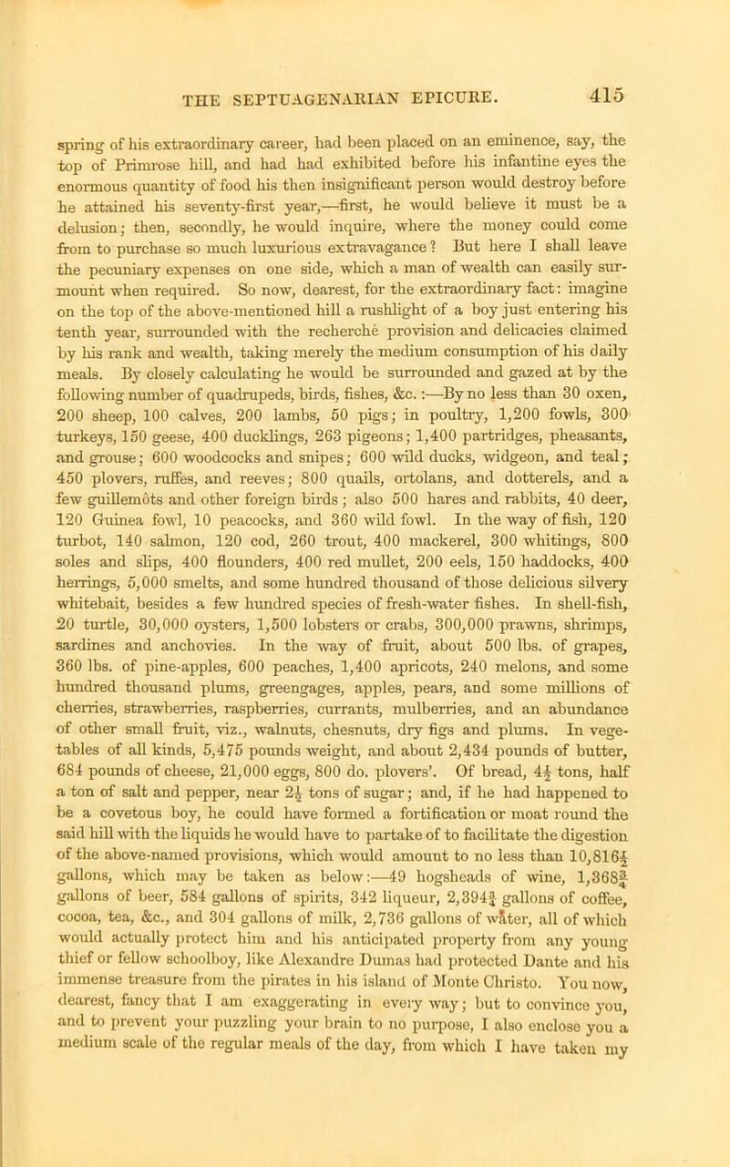 spring of his extraordinary career, had been placed on an eminence, say, the top of Primrose hill, and had had exhibited before his infantine eyes the enormous quantity of food his then insignificant person would destroy before he attained his seventy-first year,—first, he would believe it must be a delusion; then, secondly, he would inquire, where the money could come from to purchase so much luxurious extravagance ? But here I shall leave the pecuniary expenses on one side, which a man of wealth can easily sur- mount when required. So now, dearest, for the extraordinary fact: imagine on the top of the above-mentioned hill a rushlight of a boy just entering his tenth year, surrounded with the recherche provision and delicacies claimed by his rank and wealth, taking merely the medium consumption of his daily meals. By closely calculating he would be surrounded and gazed at by the following number of quadrupeds, birds, fishes, &c.:—By no less than 30 oxen, 200 sheep, 100 calves, 200 lambs, 50 pigs; in poultry, 1,200 fowls, 300 turkeys, 150 geese, 400 ducklings, 263 pigeons; 1,400 partridges, pheasants, and grouse; 600 woodcocks and snipes; 600 wild ducks, widgeon, and teal; 450 plovers, ruffes, and reeves; 800 quails, ortolans, and dotterels, and a few guillemots and other foreign birds ; also 500 hares and rabbits, 40 deer, 120 Guinea fowl, 10 peacocks, and 360 wild fowl. In the way of fish, 120 turbot, 140 salmon, 120 cod, 260 trout, 400 mackerel, 300 whitings, 800 soles and slips, 400 flounders, 400 red mullet, 200 eels, 150 haddocks, 400 herrings, 5,000 smelts, and some hundred thousand of those delicious silvery whitebait, besides a few hundred species of fresh-water fishes. In shell-fish, 20 turtle, 30,000 oysters, 1,500 lobsters or crabs, 300,000 prawns, shrimps, sardines and anchovies. In the way of fruit, about 500 lbs. of grapes, 360 lbs. of pine-apples, 600 peaches, 1,400 apricots, 240 melons, and some hundred thousand plums, greengages, apples, pears, and some millions of cherries, strawberries, raspberries, currants, mulberries, and an abundance of other small fruit, viz., walnuts, chesnuts, diy figs and plums. In vege- tables of all kinds, 5,475 pounds weight, and about 2,434 pounds of butter, 684 pounds of cheese, 21,000 eggs, 800 do. plovers’. Of bread, 4§ tons, half a ton of salt and pepper, near 2i tons of sugar; and, if he had happened to be a covetous boy, he could have formed a fortification or moat round the said hill with the liquids he would have to partake of to facilitate the digestion of the above-named provisions, which would amount to no less than 10,816§ gallons, which may be taken as below:—49 hogsheads of wine, 1,36SJ gallons of beer, 584 gallons of spirits, 342 liqueur, 2,394£ gallons of coffee, cocoa, tea, &c., and 304 gallons of milk, 2,736 gallons of wSter, all of which would actually protect him and his anticipated property from any young thief or fellow schoolboy, like Alexandre Dumas had protected Dante and his immense treasure from the pirates in his island of Monte Christo. You now, dearest, fancy that I am exaggerating in every way; but to convince you, and to prevent your puzzling your brain to no purpose, I also enclose you a medium scale of the regular meals of the day, from which I have taken my