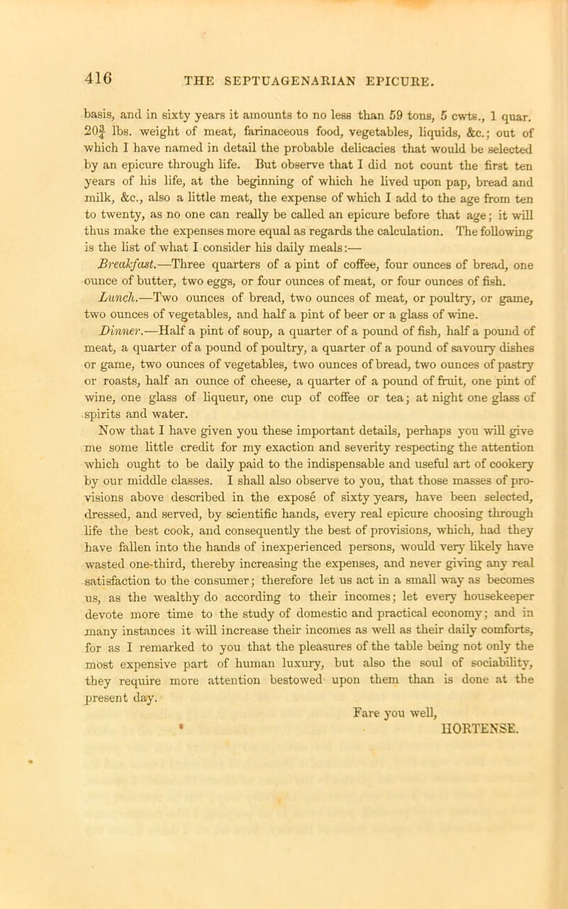 basis, and in sixty years it amounts to no less than 59 tons, 5 cwts., 1 quar. 20f lbs. weight of meat, farinaceous food, vegetables, liquids, &c.; out of which I have named in detail the probable delicacies that would be selected by an epicure through life. But observe that I did not count the first ten years of his life, at the beginning of which he lived upon pap, bread and milk, &c., also a little meat, the expense of which I add to the age from ten to twenty, as no one can really be called an epicure before that age; it will thus make the expenses more equal as regards the calculation. The following is the list of what I consider his daily meals:— Breakfast.—Three quarters of a pint of coffee, four ounces of bread, one ounce of butter, two eggs, or four ounces of meat, or four ounces of fish. Lunch.—Two ounces of bread, two ounces of meat, or poultry, or game, two ounces of vegetables, and half a pint of beer or a glass of wine. Dinner.—Half a pint of soup, a quarter of a pound of fish, half a pound of meat, a quarter of a pound of poultry, a quarter of a pound of savoury dishes or game, two ounces of vegetables, two ounces of bread, two ounces of pastry or roasts, half an ounce of cheese, a quarter of a pound of fruit, one pint of wine, one glass of liqueur, one cup of coffee or tea; at night one glass of spirits and water. Now that I have given you these important details, perhaps you will give me some little credit for my exaction and severity respecting the attention which ought to be daily paid to the indispensable and useful art of cookery by our middle classes. I shall also observe to you, that those masses of pro- visions above described in the expose of sixty years, have been selected, dressed, and served, by scientific hands, every real epicure choosing through life the best cook, and consequently the best of provisions, which, had they have fallen into the hands of inexperienced persons, would very likely have wasted one-third, thereby increasing the expenses, and never giving any real satisfaction to the consumer; therefore let us act in a small way as becomes us, as the wealthy do according to their incomes; let every housekeeper devote more time to the study of domestic and practical economy; and in many instances it will increase their incomes as well as their daily comforts, for as I remarked to you that the pleasures of the table being not only the most expensive part of human luxury, but also the soul of sociability, they require more attention bestowed upon them than is done at the present day. Fare you well, HORTENSE.