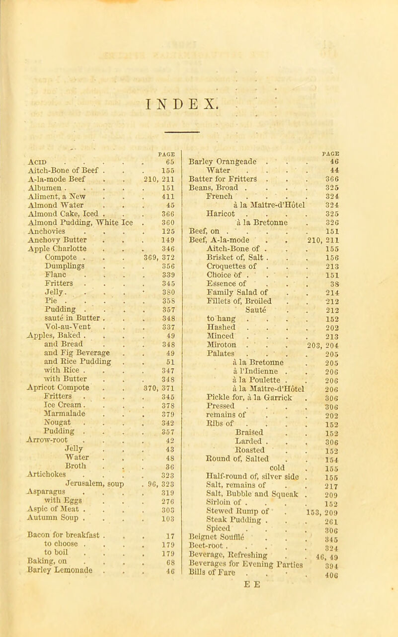 INDEX Acid PAGE 65 Aitch-Bone of Beef . 155 A-la-mode Beef 210 211 Albumen . 151 Aliment, a New 411 Almond Water 45 Almond Cake, Iced . 366 Almond Pudding, White Ice 360 Anchovies 125 Anchovy Butter 149 Apple Charlotte 346 Compote . 369 372 Dumplings 356 Flanc 339 Fritters 345 Jelly. 3S0 Pie . 35S Pudding . 357 saute in Butter . 348 Vol-au-Vent 337 Apples, Baked . 49 and Bread 348 and Fig Beverage 49 and Rice Pudding 51 with Rice . 347 with Butter 348 Apricot Compote 370, 371 Fritters 345 Ice Cream. 378 Marmalade 379 Nougat 342 Pudding . 357 Arrow-root 42 Jelly 43 Water 48 Broth 30 Artichokes 323 Jerusalem, soup . 90 323 Asparagus 319 with Eggs 276 Aspic of Meat . 303 Autumn Soup . 103 Bacon for breakfast . 17 to choose . 179 to boil 179 Baking, on 68 Barley Lemonade . 46 Barley Orangeade Water Batter for Fritters Beans, Broad . French a la Maitre-d’Hdtel Haricot a la Bretonne Beef, on . ' . Beef, A-la-mode Aitch-Bone of . Brisket of, Salt . Croquettes of . Choice of . Essence of Family Salad of Fillets of, Broiled Saute to hang Hashed Minced Miroton Palates a la Bretonne a l’Indienne a la Poulette a la Maitre-d’Hotel Pickle for, a la Garrick Pressed remains of Ribs of Braised Earded . Roasted Round of, Salted cold Half-round of, silver side Salt, remains of Salt, Bubble and Squeak Sirloin of . Stewed Rump of Steak Pudding . Spiced . . Beignet Souffle Beet-root.. . . Beverage, Refreshing Beverages for Evening Parties Bills of Fare E E PAGE 46 44 366 325 324 324 325 326 151 210, 211 155 156 213 151 3S 214 212 212 152 202 213 203, 204 205 205 206 206 206 306 306 202 152 152 306 152 154 155 155 217 209 152 153, 20.9 261 306 345 324 46, 49 394 406