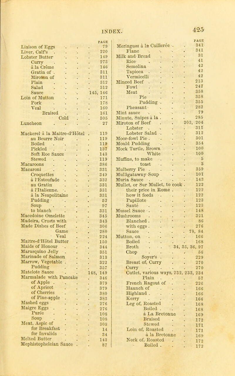 rAGE PAGE Liaison of Eggs 79 Meringues a la Cuilleree . 341 Liver, Calf’s 220 Flanc 341 Lobster Butter 149 Milk and Bread 31 Curry 273 Bice 41 a la Creme 146 Semolina 42 Gratin of . 311 Tapioca . 42 Miroton of 311 Vermicelli 42 Plain 312 Minced Beef . 213 Salad 312 Fowl 247 Sauce 145 146 Meat 35S Loin of Mutton 171 Pie 358 Pork 178 Pudding . 355 Veal 160 Pheasant 282 Braised 161 Mint sauce 79 Cold 305 Minute, Snipes a la . 285 Luncheon 27 Miroton of Beef 203, 204 Lobster . 311 Mackerel a la Maitre-d’Hotel 119 Lobster Salad . 312 au Beurre Noir 119 Moor-fowl Pie . 301 Boiled 119 Mould Pudding 354 Pickled 137 Mock Turtle, Brown 100 Soft Boe Sauce 143 White 100 Stewed . 119 Muffins, to make 5 Macaroons 3S6 toast 3 Macaroni 331 Mulberry Pie . 359 Croquettes 349 Mulligatawny Soup 101 a l’Estoufade . 332 Muria Sauce . 143 au Gratin 331 Mullet, or Sur Mullet, to cook 122 a 1’Italienne. . 331 their price in Borne . 122 a la Neapolitaine 331 how it feeds 122 Pudding 52 Papillote 123 Soup 97 Saute 123 to blanch 331 Mussel Sauce . 148 Macedoine Omelette 345 Mushrooms 321 Madeira, Crusts with 343 Blanched . 86 Made Dishes of Beef 306 with eggs. 276 Game 2S0 Sauce . 78 84 Veal 224 Mutton, on 166 Maitre-d’Hotel Butter 150 Boiled 168 Maids of Honour 344 Broth . 34, 35, 36 , 97 Marasquino Jelly 351 Chop 56 Marinade of Salmon 313 Soyer’s . 229 Marrow, Vegetable . 322 Breast of, Curry 270 Pudding 357 Curry 270 Matelote Sauce 14S, 149 Cutlet, various ways, 232 233, 234 Marmalade with Pancake 346 Plain 57 of Apple . 379 French Bagout of . 226 of Apricot 379 Haunch of 166 of Cherries 3S0 Highland . 166 of Pine-apple . 383 Kerry 166 Mashed eggs 276 Leg of, Boasted 168 Maigre Eggs . 276 Boiled . 168 Puree 108 a La Bretonne 169 Soup 108 Braised 172 Meat, Aspic of 303 Stewed 171 for Breakfast . 14 Loin of, Boasted 171 for Invalids 34 a la Bretonne 169 Melted Butter 143 Neck of, Boasted 172 Mephistophelcian Sauce 87 Boiled . 172