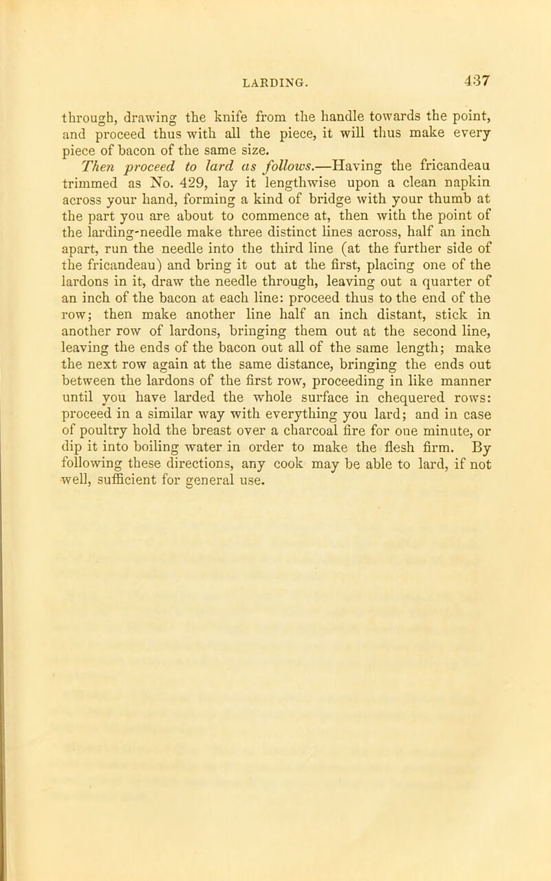 through, drawing the knife from the handle towards the point, and proceed thus with all the piece, it will thus make every piece of bacon of the same size. Then proceed to lard as follows.—Having the fricandeau trimmed as No. 429, lay it lengthwise upon a clean napkin across your hand, forming a kind of bridge with your thumb at the part you are about to commence at, then with the point of the larding-needle make three distinct lines across, half an inch apart, run the needle into the third line (at the further side of the fricandeau) and bring it out at the first, placing one of the lardons in it, draw the needle through, leaving out a quarter of an inch of the bacon at each line: proceed thus to the end of the row; then make another line half an inch distant, stick in another row of lardons, bringing them out at the second line, leaving the ends of the bacon out all of the same length; make the next row again at the same distance, bringing the ends out between the lardons of the first row, proceeding in like manner until you have larded the whole surface in chequered rows: proceed in a similar way with everything you lard; and in case of poultry hold the breast over a charcoal fire for one minute, or dip it into boiling water in order to make the flesh firm. By following these directions, any cook may be able to lard, if not well, sufficient for general use.