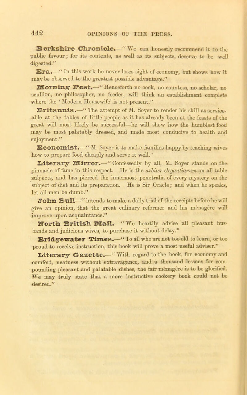 Berkshire Chronicle.—“We can honestly recommend it to the public favour; for its contents, as well as its subjects, deserve to be well digested.” 23ra.—“ In this work he never loses sight of economy, but shows how it maybe observed to the greatest possible advantage.” Morning- Post.—“'Henceforth no cook, no countess, no scholar, no scullion, no philosopher, no feeder, will think an establishment complete where the ‘ Modem Housewife’ is not present.” Britannia.—“ The attempt of M. Soyer to render his skill as service- able at the tables of little people as it has already been at the feasts of the great will most likely be successful—he will show how the humblest food may be most palatably dressed, and made most conducive to health and enjoyment.” Economist.—“ M. Soyer is to make families happy by teaching wives how to prepare food cheaply and serve it well.” Literary Mirror.—“ Confessedly by all, M. Soyer stands on the pinnacle of fame in this respect. He is the arbiter elecjantiarwni on all table subjects, and has pierced the innermost penetralia of every mystery on the subject of diet and its preparation. He is Sir Oracle; and when he speaks, let all men be dumb.” John Bull—“ intends to make a daily trial of the receipts before he will give an opinion, that the great ordinary reformer and his menagere will improve upon acquaintance.” Jforth British Mail.—“We heartily advise all pleasant hus- bands and judicious wives, to purchase it without delay.” Bridgewater Times.—“ To all who are not too old to learn, or too proud to receive instruction, this book will prove a most useful adviser.” Literary Gazette.-—“ With regard to the book, for economy and comfort, neatness without extravagance, and a thousand lessons for com- pounding pleasant and palatable dishes, the fair menagere is to be glorified. We may truly state that a more instructive cookery book could not be desired.”