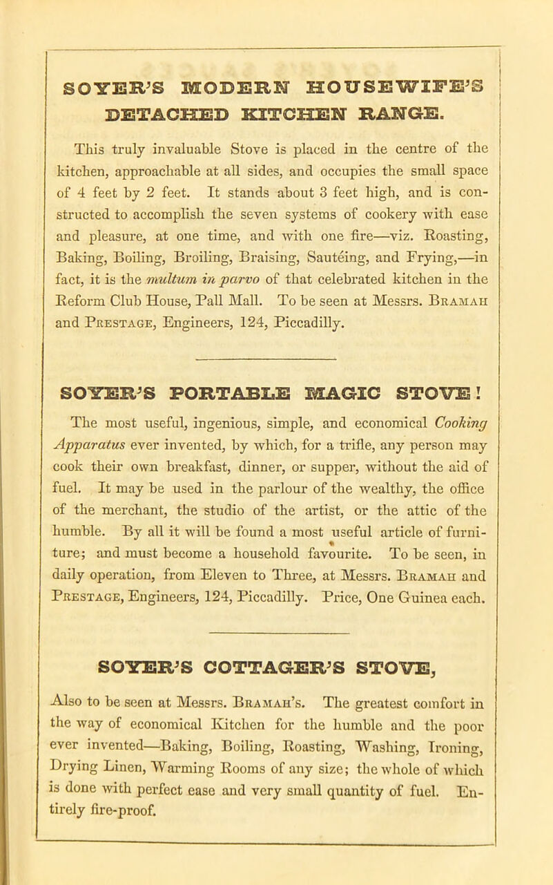 SOYER’S MODERN HOUSEWIFE’S DETACHED KITCHEN RANGE. This truly invaluable Stove is placed in the centre of the kitchen, approachable at all sides, and occupies the small space of 4 feet by 2 feet. It stands about 3 feet high, and is con- structed to accomplish the seven systems of cookery with ease and pleasure, at one time, and with one fire—viz. Roasting, Baking, Boiling, Broiling, Braising, Sauteing, and Frying,—in fact, it is the multum in parvo of that celebrated kitchen in the Reform Club House, Pall Mall. To be seen at Messrs. Bramah and Prestage, Engineers, 124, Piccadilly. SOYER’S PORTABLE MAGIC STOVE! The most useful, ingenious, simple, and economical Cooking Apparatus ever invented, by which, for a trifle, any person may cook their own breakfast, dinner, or supper, without the aid of fuel. It may be used in the parlour of the wealthy, the office of the merchant, the studio of the artist, or the attic of the humble. By all it will be found a most useful article of furni- % ture; and must become a household favourite. To be seen, in daily operation, from Eleven to Three, at Messrs. Bramah and Prestage, Engineers, 124, Piccadilly. Price, One Guinea each. SOYER’S COTTAGER’S STOVE, Also to be seen at Messrs. Bramah’s. The greatest comfort in the way of economical Kitchen for the humble and the poor ever invented—Baking, Boiling, Roasting, Washing, Ironing, Drying Linen, Warming Rooms of any size; the whole of .which is done with perfect ease and very small quantity of fuel. En- tirely fire-proof.