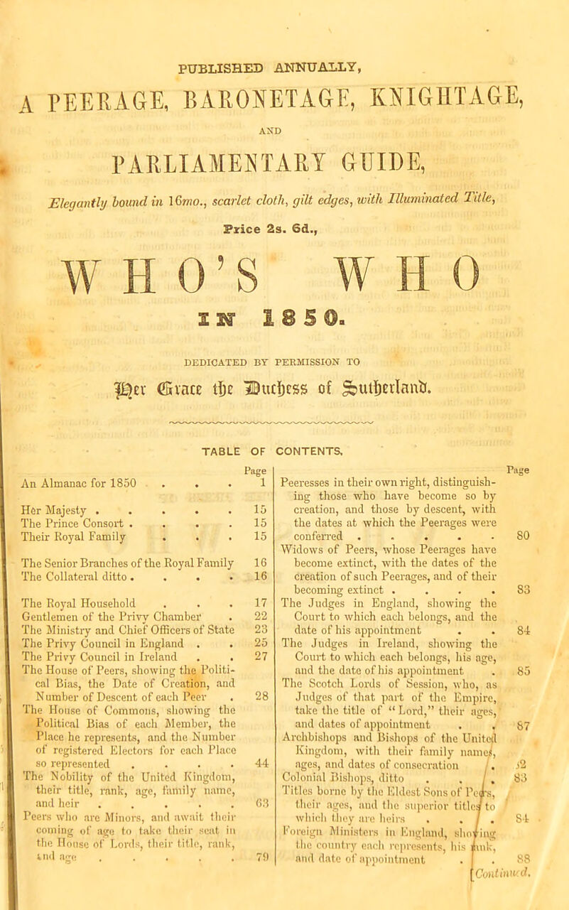 PUBLISHED ANNUALLY, A PEERAGE, BARONETAGE, KNIGHTAGE, AND PARLIAMENTARY GUIDE Elegantly bound in 16mo., scarlet cloth, gilt edges, with Illuminated Title, Price 2s. Sd., WHO’S W II 0 II 1 8 S DEDICATED BY PERMISSION TO (Since tfjc Bucfjcss of *jutf)crIanlJ. TABLE OF CONTENTS, An Almanac for 1850 . . Her Majesty ..... The Prince Consort .... Their Royal Family . . . The Senior Branches of the Royal Family The Collateral ditto.... The Royal Household Gentlemen of the Privy Chamber The Ministry and Chief Officers of State The Privy Council in England . The Privy Council in Ireland . . The House of Peers, showing the Politi- cal Bias, the Date of Creation, and N umber of Descent of each Peer The House of Commons, showing the Political Bias of each Member, the Place he represents, and the Number of registered Electors for each Place so represented .... The Nobility of the United Kingdom, their title, rank, age, family name, and heir ..... Peers who arc Minors, and await their coming of age to take their scat in the House of Lords, their title, rank, end ago ..... Page 1 15 15 15 16 16 17 22 23 25 27 28 44 63 79 Page Peeresses in their own right, distinguish- ing those who have become so by creation, and those by descent, with the dates at which the Peerages were conferred ..... SO Widows of Peers, whose Peerages have become extinct, with the dates of the creation of such Peerages, and of their becoming extinct .... 83 The Judges in England, showing the Court to which each belongs, and the date of his appointment . . 84 The Judges in Ireland, showing the Court to which each belongs, his age, and the date of his appointment . 85 The Scotch Lords of Session, who, as Judges of that part of the Empire, take the title of “ Lord,” their ages, f and dates of appointment . . 67 Archbishops and Bishops of the United Kingdom, with their family names, ages, and dates of consecration . i2 Colonial Bishops, ditto . . /, 83 Titles borne by the Eldest Sons of Pears, their ages, and the superior title/to ' which they are heirs . . / . 84 Foreign Ministers in England, sho/ing the country each represents, his Jhnk, and date of appointment . I . 88 [CoiUinwd.