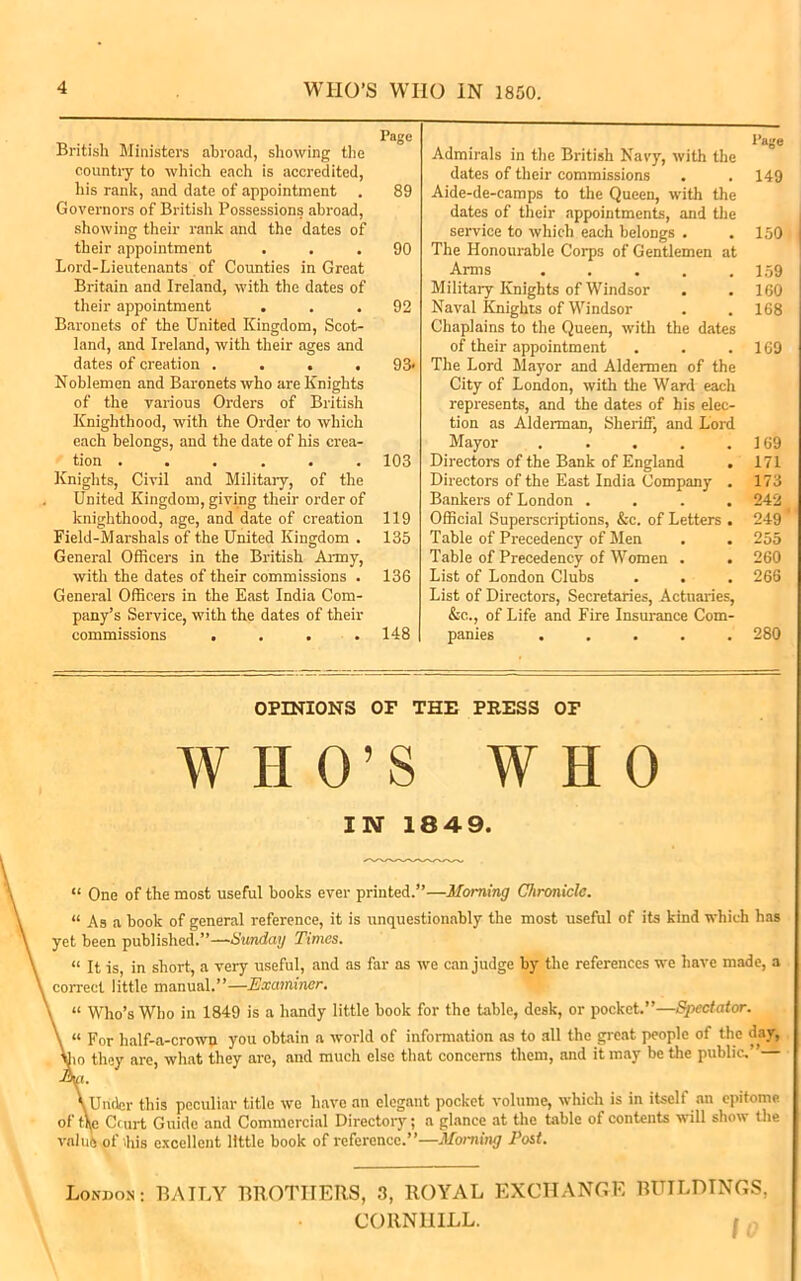 4 WHO’S WIIO IN 1850. Pag® British Ministers abroad, showing the country to which each is accredited, his rank, and date of appointment . 89 Governors of British Possessions abroad, showing their rank and the dates of their appointment ... 90 Lord-Lieutenants of Counties in Great Britain and Ireland, with the dates of their appointment ... 92 Baronets of the United Kingdom, Scot- land, and Ireland, with their ages and dates of creation .... 93* Noblemen and Baronets who are Knights of the various Orders of British Knighthood, with the Order to which each belongs, and the date of his crea- tion ...... 103 Knights, Civil and Military, of the United Kingdom, giving their order of knighthood, age, and date of creation 119 Field-Marshals of the United Kingdom . 135 General Officers in the British Army, with the dates of their commissions . 136 General Officers in the East India Com- pany’s Service, with the dates of their commissions .... 148 Admirals in the British Navy, with the dates of their commissions . .149 Aide-de-camps to the Queen, with the dates of their appointments, and the service to which each belongs . . 150 The Honourable Corps of Gentlemen at Arms 159 Military Knights of Windsor . . 160 Naval Knights of Windsor . . 168 Chaplains to the Queen, with the dates of their appointment . . .169 The Lord Mayor and Aldermen of the City of London, with the Ward each represents, and the dates of his elec- tion as Alderman, Sheriff, and Lord Mayor . . . . .169 Directors of the Bank of England . 171 Directors of the East India Company . 173 Bankers of London .... 242 Official Superscriptions, &c. of Letters . 249 Table of Precedency of Men . . 255 Table of Precedency of Women . . 260 List of London Clubs . . . 266 List of Directors, Secretaries, Actuaries, &c., of Life and Fire Insurance Com- panies ..... 280 OPINIONS OF THE PRESS OF WHO’S WHO IN 18 49. “ One of the most useful books ever printed.”—Morning Chronicle. “ As a book of general reference, it is unquestionably the most useful of its kind which has yet been published.”—Sunday Times. “ It is in short, a very useful, and as far as we can judge by the references we have made, a correct little manual.”—Examiner. “ Who’s Who in 1849 is a handy little book for the table, desk, or pocket.”—Spectator. « For half-a-crown you obtain a world of information as to all the great people of the day, 10 they are, what they are, and much else that concerns them, and it may be the public. ’ i. Under this peculiar title we have an elegant pocket volume, which is in itself an epitome of tie Court Guide and Commercial Directory; a glance at the table of contents will show the value of ihis excellent little book of reference.”—Moniing Post. London; BAILY BROTHERS, 3, ROYAL EXCHANGE BUILDINGS, CORNHILL. r