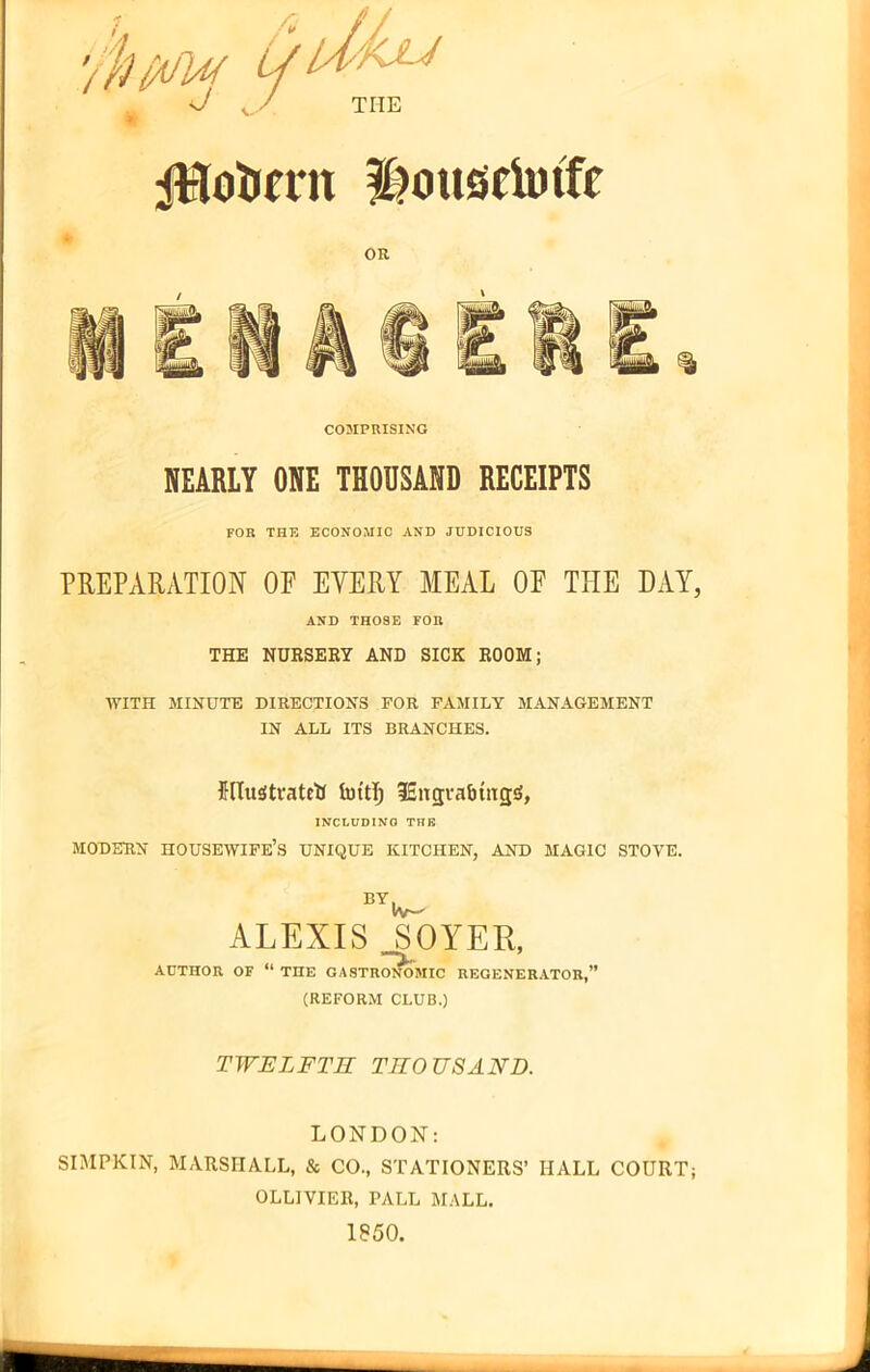 WfifUf. Lf L; d/kju THE ftlotirat Housetotfe COMPRISING REARLY ORE THOBSARD RECEIPTS FOR THE ECONOMIC AND JUDICIOUS PREPARATION OE EYERY MEAL OE THE DAY, AND TH08E FOR THE NURSERY AND SICK ROOM; WITH MINUTE DIRECTIONS FOR FAMILY MANAGEMENT IN ALL ITS BRANCHES. Illustrated Imtlj fincjrabutgS, INCLUDING THE MODERN HOUSEWIFE’S UNIQUE KITCHEN, AND MAGIC STOVE. BY. IV—' ALEXIS SOYER, AUTHOR OF “ THE GASTRONOMIC REGENERATOR,” (REFORM CLUB.) TWELFTH THOUSAND. LONDON: SIMPKIN, MARSHALL, & CO., STATIONERS’ HALL COURT; OLLIVIER, PALL MALL. 1850.