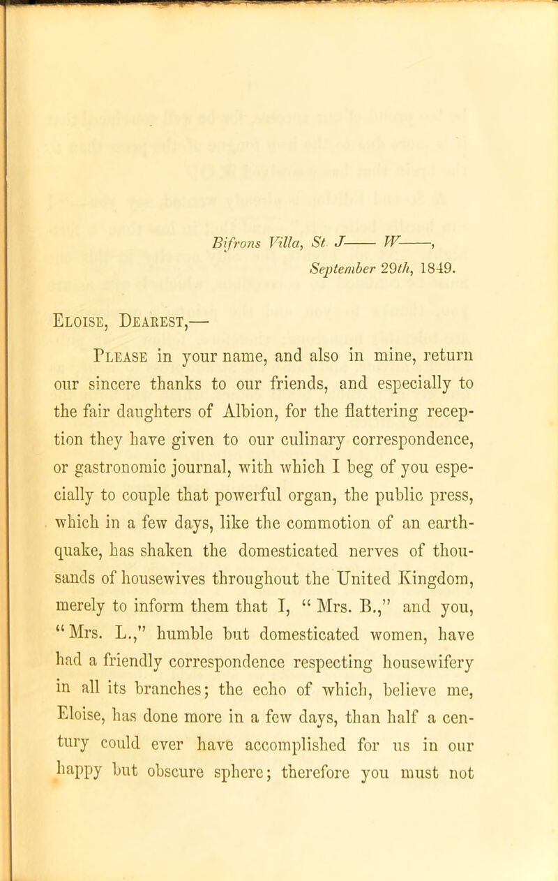 Bifrons Villa, St J W- , September 29th, 1849. Eloise, Dearest,— Please in your name, and also in mine, return our sincere thanks to our friends, and especially to the fair daughters of Albion, for the flattering recep- tion they have given to our culinary correspondence, or gastronomic journal, with which I beg of you espe- cially to couple that powerful organ, the public press, which in a few days, like the commotion of an earth- quake, has shaken the domesticated nerves of thou- sands of housewives throughout the United Kingdom, merely to inform them that I, “ Mrs. B.,” and you, “ Mrs. L.,” humble but domesticated women, have had a friendly correspondence respecting housewifery in all its branches; the echo of which, believe me, Eloise, has done more in a few days, than half a cen- tury could ever have accomplished for us in our happy but obscure sphere; therefore you must not