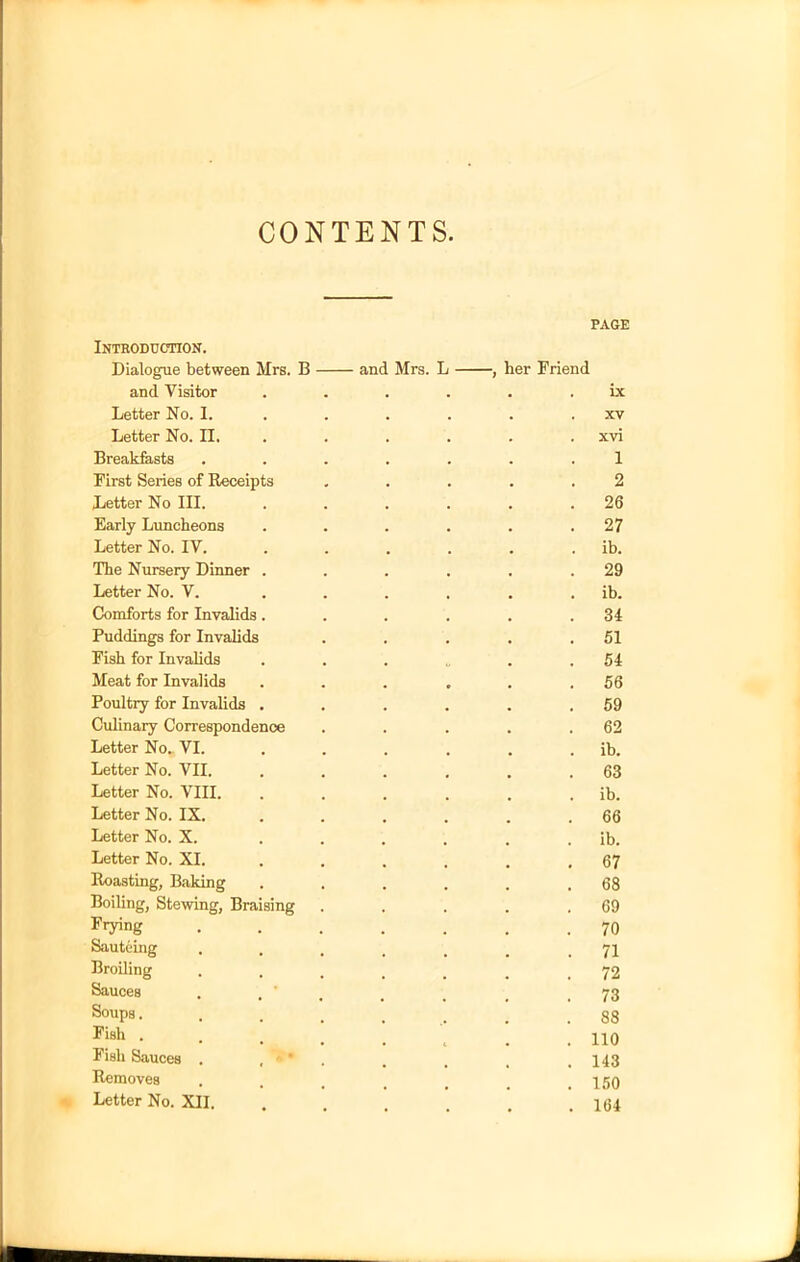 CONTENTS Introduction. Dialogue between Mrs. B and Visitor Letter No. I. Letter No. II. Breakfasts First Series of Receipts Letter No III. Early Luncheons Letter No. IV. The Nursery Dinner . Letter No. V. Comforts for Invalids. Puddings for Invalids Fish for Invalids Meat for Invalids Poultry for Invalids . Culinary Correspondence Letter No. VI. Letter No. VII. Letter No. VIII. Letter No. IX. Letter No. X. Letter No. XI. Roasting, Baking Boiling, Stewing, Braising Frying Sauteing Broiling Sauces Soups. Fish . Fish Sauces . Removes Letter No. XII. PAGE and Mrs. L , her Friend . . . . ix . . . . XV . . . . xvi 1 2 . 26 . 27 . . . . ib. . 29 . . . . ib. . 34 . 51 . 54 . 56 . 59 . 62 . . . . ib. . 63 . . . . ib. . 66 . . . . ib. . 67 . 68 . 69 . 70 . 71 . 72 . 73 .88 . 110 . 143 . 150 . 164