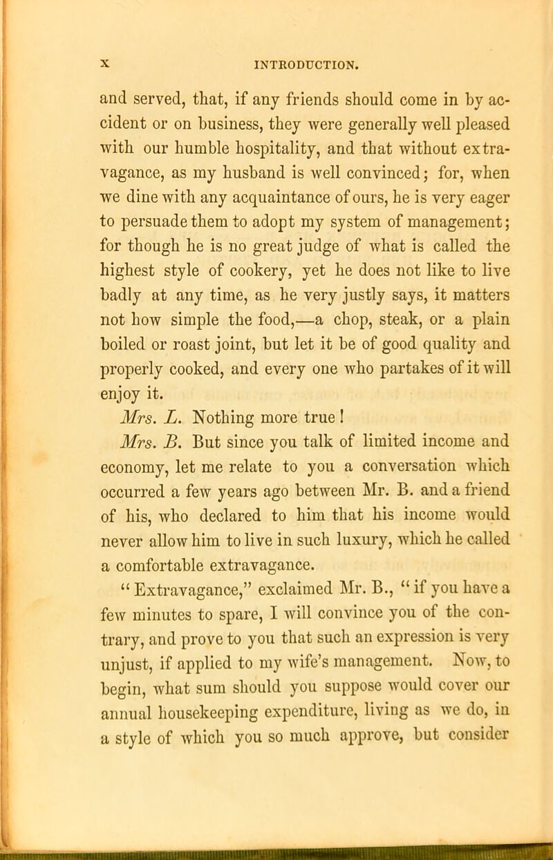 and served, that, if any friends should come in by ac- cident or on business, they were generally well pleased with our humble hospitality, and that without extra- vagance, as my husband is well convinced; for, when we dine with any acquaintance of ours, he is very eager to persuade them to adopt my system of management; for though he is no great judge of what is called the highest style of cookery, yet he does not like to live badly at any time, as he very justly says, it matters not how simple the food,—a chop, steak, or a plain boiled or roast joint, but let it be of good quality and properly cooked, and every one who partakes of it will enjoy it. Mrs. L. Nothing more true ! Mrs. B. But since you talk of limited income and economy, let me relate to you a conversation which occurred a few years ago between Mr. B. and a friend of his, who declared to him that his income would never allow him to live in such luxury, which he called a comfortable extravagance. “ Extravagance,” exclaimed Mr. B., “ if you have a few minutes to spare, I will convince you of the con- trary, and prove to you that such an expression is very unjust, if applied to my wife’s management. Now, to begin, what sum should you suppose would cover our annual housekeeping expenditure, living as we do, in a style of which you so much approve, but consider raiiiiiftimMOTMmiiiii™