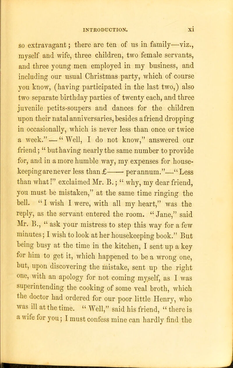 so extravagant; there are ten of us in family—viz., myself and wife, three children, two female servants, and three young men employed in my business, and including our usual Christmas party, which of course you know, (having participated in the last two,) also two separate birthday parties of twenty each, and three juvenile petits-soupers and dances for the children upon their natal anniversaries, besides a friend dropping in occasionally, which is never less than once or twice a week.” — “ Well, I do not know,” answered our friend; “ but having nearly the same number to provide for, and in a more humble way, my expenses for house- keeping are never less than£ perannum.”—“Less than what!” exclaimed Mr. B.; “ why, my dear friend, you must be mistaken,” at the same time ringing the bell. “ I wish I were, with all my heart,” was the reply, as the servant entered the room. “Jane,” said Mr. B., “ ask your mistress to step this way for a few minutes; I wish to look at her housekeeping book.” But being busy at the time in the kitchen, I sent up a key for him to get it, which happened to be a wrong one, but, upon discovering the mistake, sent up the right one, with an apology for not coming myself, as I was superintending the cooking of some veal broth, which the doctor had ordered for our poor little Henry, who was ill at the time. “ Well,” said his friend, “ there is a wife for you; I must confess mine can hardly find the