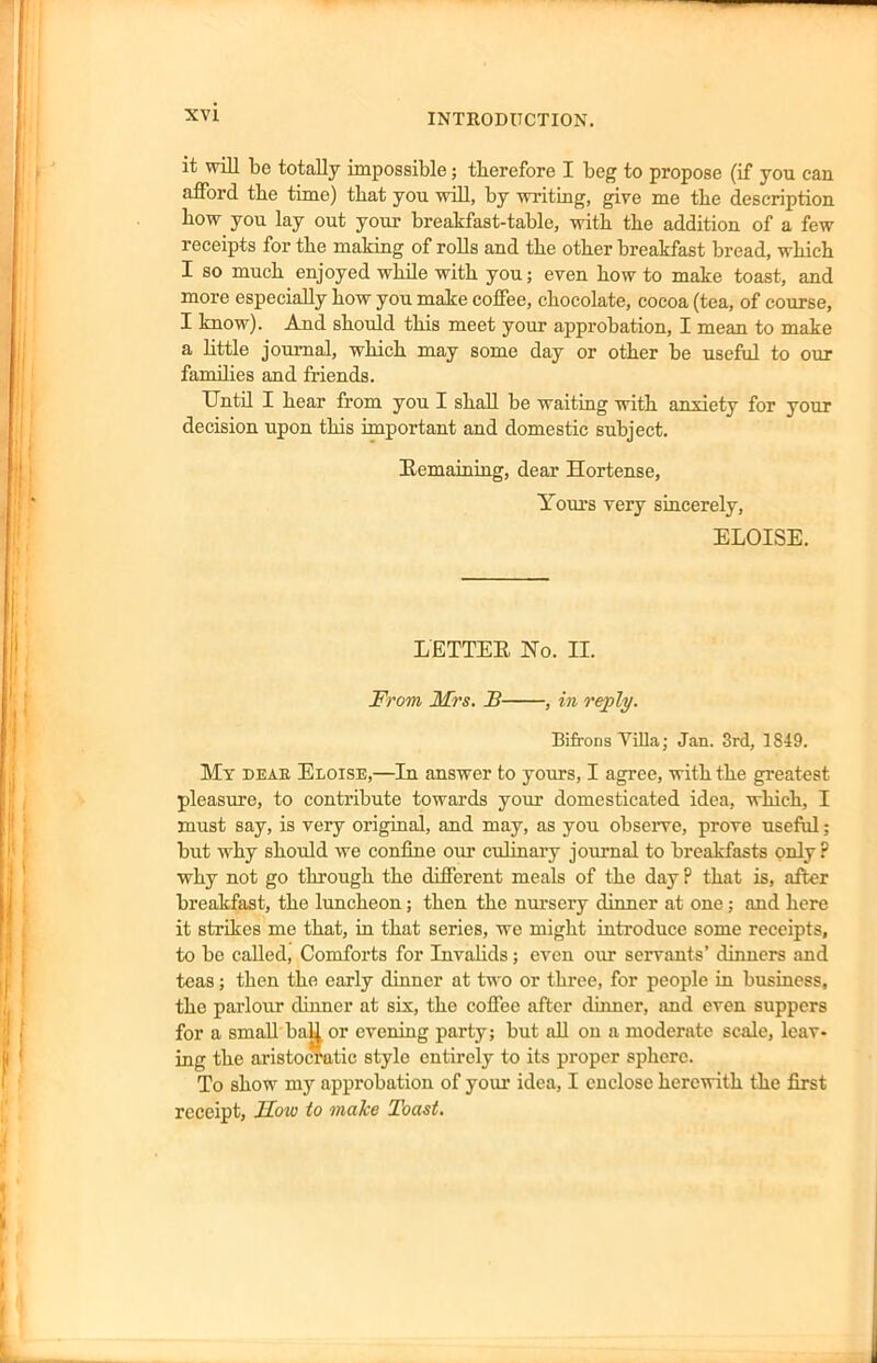 it will be totally impossible; therefore I beg to propose (if you can afford the time) that you will, by writing, give me the description how you lay out your breakfast-table, with the addition of a few receipts for the making of rolls and the other breakfast bread, which I so much enjoyed while with you; even how to make toast, and more especially how you make coffee, chocolate, cocoa (tea, of course, I know). And should this meet your approbation, I mean to make a little journal, which may some day or other be useful to our families and friends. Until I hear from you I shall be waiting with anxiety for your decision upon this important and domestic subject. Remaining, dear Hortense, Yours very sincerely, ELOISE. LETTER No. II. From Mrs. B , in reply. Bifrons Yilla; Jan. 3rd, 1849. My deae Eloise,—In answer to yours, I agree, with the greatest pleasure, to contribute towards your domesticated idea, which, I must say, is very original, and may, as you observe, prove useful; but why should we confine our culinary journal to breakfasts only? why not go through the different meals of the day ? that is, after breakfast, the luncheon; then the nursery dinner at one; and here it strikes me that, in that series, we might introduce some receipts, to be called, Comforts for Invalids; even our servants’ dinners and teas; then the early dinner at two or three, for people in business, the parlour dinner at six, the coffee after dinner, and even suppers for a small baU or evening party; but all on a moderate scale, leav- ing the aristocratic style entirely to its proper sphere. To show my approbation of your idea, I enclose herewith the first receipt, Mow to make Toast.